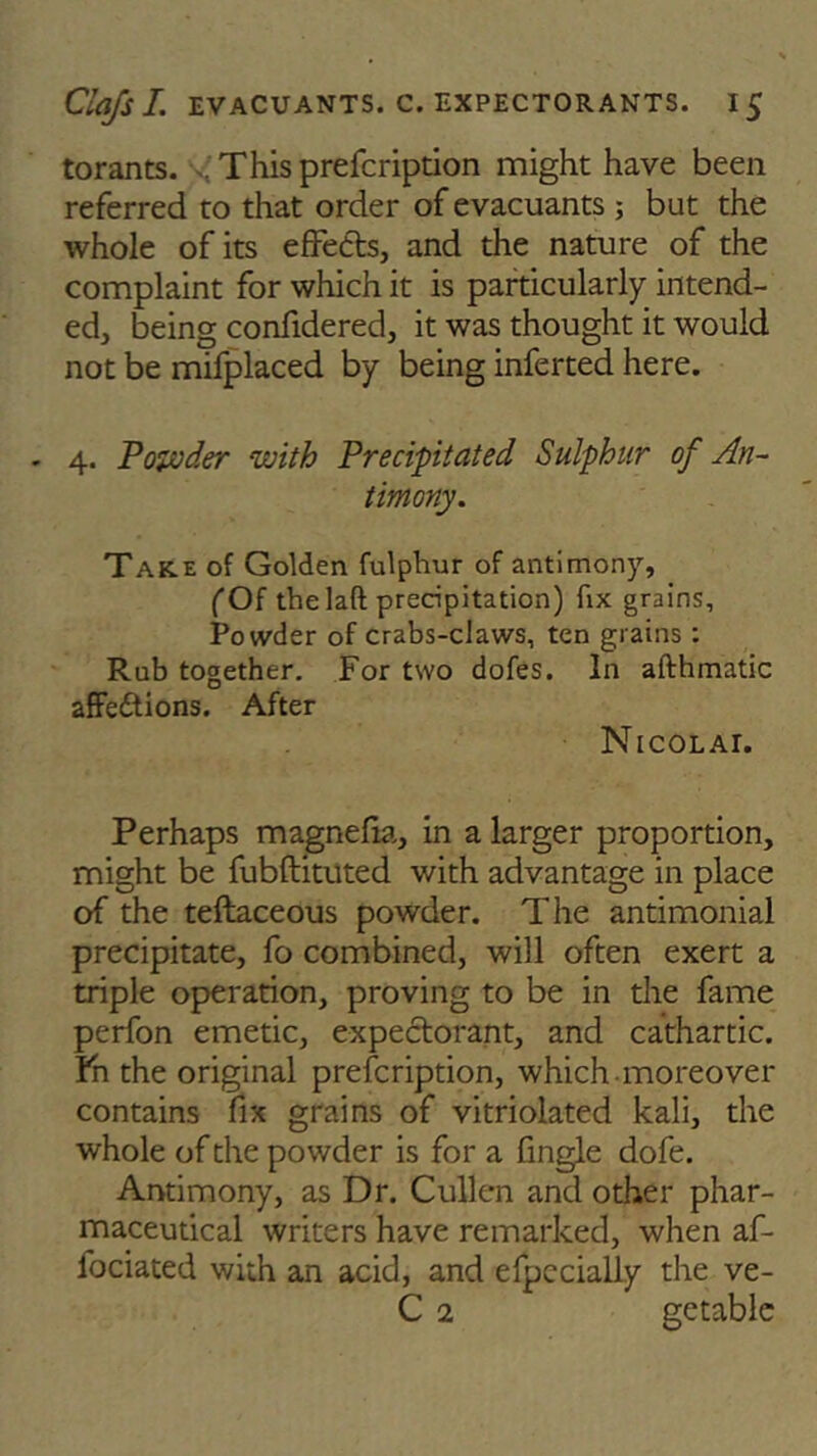 torants. This prefcription might have been referred to that order of evacuants ; but the whole of its effects, and the nature of the complaint for which it is particularly intend- ed, being confidered, it was thought it would not be mifplaced by being inferted here. - 4. Powder with Precipitated Sulphur of An- timony. Tare of Golden fulphur of antimony, (Of thelaft precipitation) fix grains. Powder of crabs-claws, ten grains : Rub together. For two dofes. In afthmatic affections. After Nicolai. Perhaps magnefia, in a larger proportion, might be fubftituted with advantage in place of the teftaceous powder. The antimonial precipitate, fo combined, will often exert a triple operation, proving to be in the fame perfon emetic, expectorant, and cathartic, fn the original prefcription, which moreover contains fix grains of vitriolated kali, the whole of the powder is for a fingle dofe. Antimony, as Dr. Cullen and other phar- maceutical writers have remarked, when af- fociated with an acid, and efpccially the ve- C 2 getable