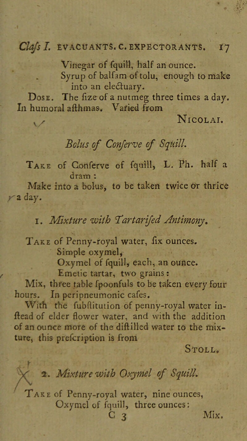 Vinegar of fquill, half an ounce. . Syrup of balfam of tolu, enough to make into an electuary. Dose. The fize of a nutmeg three times a day. In humoral afthmas. Varied from v/. Nicolat. Bolus of Conferve of Squill. Take of Conferve of fquill, L. Ph. half a dram : Make into a bolus, to be taken twice or thrice a day. i. Mixture with T’artarifed Antimony. Take of Penny-royal water, fix ounces. Simple oxymel, Oxymel of fquill, each, an ounce. Emetic tartar, two grains: Mix, three table fpoonfuls to be taken every four hours. In peripneumonic cafes. With the fubflitution of penny-royal water in- ftead of elder flower water, and with the addition of an ounce more of the diftilled water to the mix- ture, this prefcription is from Stoll. % 2. Mixture with Oxymel of Squill. Take of Penny-royal water, nine ounces, Oxymel of fquill, three ounces: C 3 Mix.