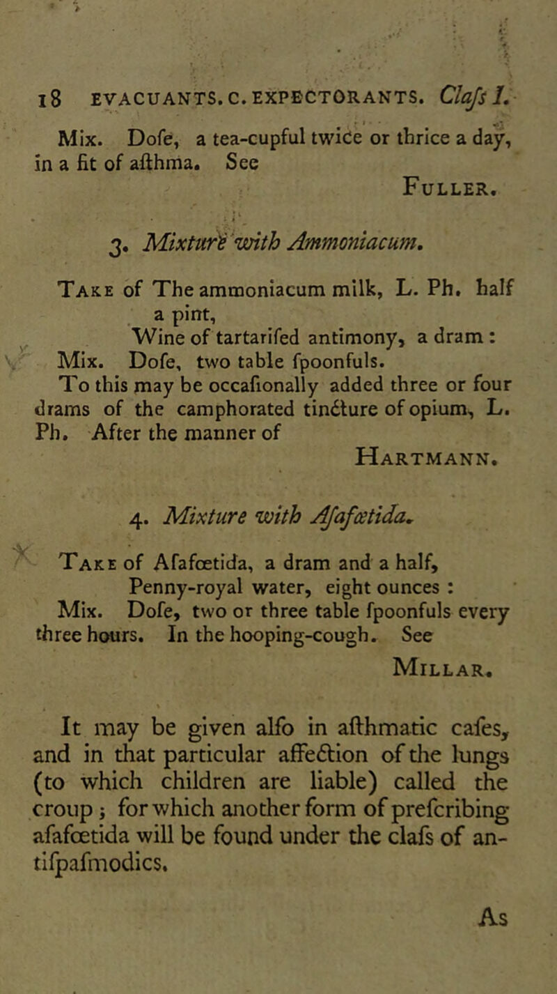 ./ • 41 : > “ € 1. • : y 18 EVACUANTS.C. EXPECTORANTS. Clajs 1. Mix. Dofe, a tea-cupful twice or thrice a day, in a fit of afthma. See Fuller. • • 3. Mixture with Ammoniacum. Take of The ammoniacum milk, L. Ph. half a pint. Wine of tartarifed antimony, a dram : Mix. Dofe, two table fpoonfuls. To this may be occafionally added three or four drams of the camphorated tindture of opium, L. Ph. After the manner of Hartmann. 4. Mixture with Afafcetida. Take of Afafcetida, a dram and a half, Penny-royal water, eight ounces : Mix. Dofe, two or three table fpoonfuls every three hours. In the hooping-cough. See Millar. , * It may be given alfo in afthmatic cafes, and in that particular affedtion of die lungs (to which children are liable) called the croup ; for which another form of preferring afafcetida will be found under the clafs of an- tifpafmodics. As