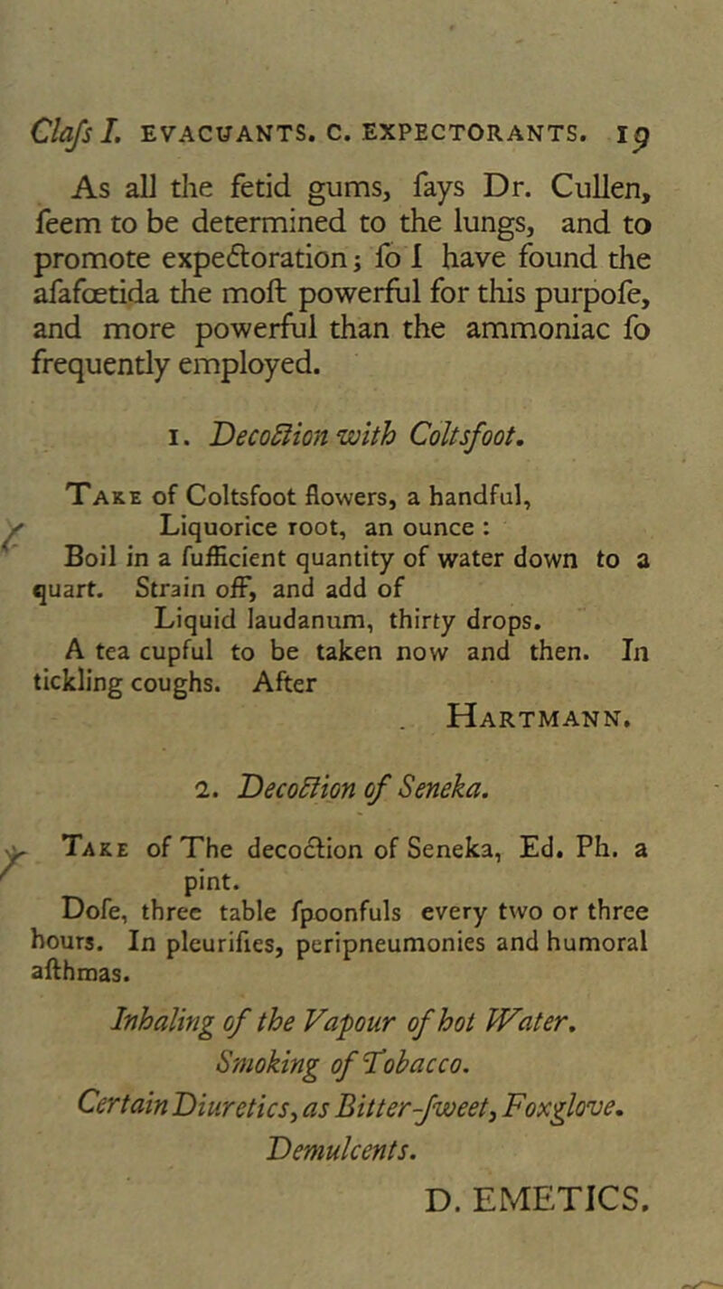 As all the fetid gums, fays Dr. Cullen, feem to be determined to the lungs, and to promote expedtoration; fo I have found the afafoetida the moft powerful for this purpofe, and more powerful than the ammoniac fo frequently employed. i. Decoftion with Coltsfoot. Take of Coltsfoot flowers, a handful. Liquorice root, an ounce : Boil in a fufficient quantity of water down to a quart. Strain off, and add of Liquid laudanum, thirty drops. A tea cupful to be taken now and then. In tickling coughs. After Hartmann. i. De coition of Seneka. Take of The decoction of Seneka, Ed. Ph. a pint. Dofe, three table fpoonfuls every two or three hours. In pleurifies, peripneumonies and humoral afthmas. Inhaling of the Vapour of hot Water. Smoking of Tobacco. CertainDiuretics, as \Bitter-fweet3 Foxglove. Demulcents. D. EMETICS.
