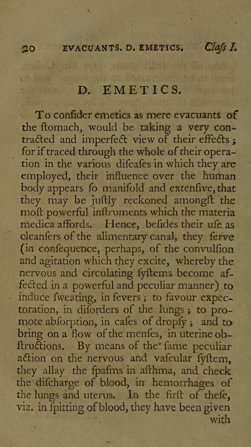 D. EMETICS. To confider emetics as mere evacuants of the ftomach, would be taking a very con- tracted and imperfeCt view of their effeCts ; for if traced through the whole of their opera- tion in the various difeafes in which they are employed, their influence over the human body appears fo manifold and extenfive, that they may be juftly reckoned amongft the molt powerful inftnjments which the materia medica affords. Hence, befides their ufe as cleanfers of the alimentary canal, they ferve (in confequence, perhaps, of the convulfion and agitation which they excite, whereby the nervous and circulating fyftems become af- feCted in a powerful and peculiar manner) to induce fweating, in fevers; to favour expec- toration, in diforders of the lungs j to pro- mote abforption, in cafes of dropfy ; and to bring on a flow of the menles, in uterine ob- llruCtions. By means of the' fame peculiar aClion on the nervous and vafcular fyftem, they allay the fpafms in afthma, and check the difcharge of blood, in hemorrhages of the lungs and uterus. In the firft of thefe, viz. in fpitting of blood, they have been given with
