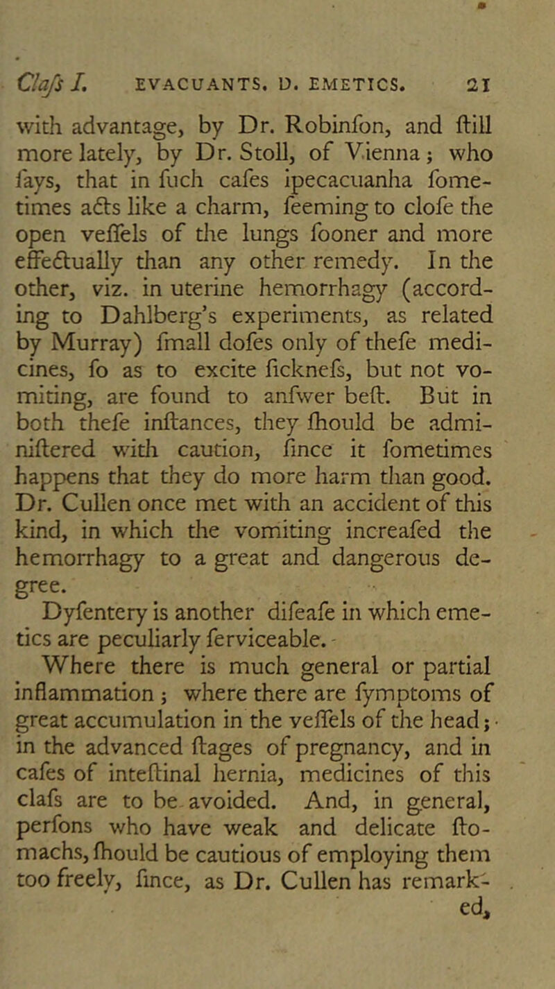 with advantage, by Dr. Robinfon, and ftill more lately, by Dr. Stoll, of Vienna; who lays, that in fuch cafes ipecacuanha fome- times afts like a charm, feeming to clofe the open veffels of the lungs fooner and more effe6tually than any other remedy. In the other, viz. in uterine hemorrhagy (accord- ing to Dahlberg’s experiments, as related by Murray) fmall dofes only of thefe medi- cines, fo as to excite ficknefs, but not vo- miting, are found to anfwer beft. But in both thefe inftances, they fhould be admi- niftered with caution, fmce it lometimes happens that they do more harm than good. Dr. Cullen once met with an accident of this kind, in which the vomiting increafed the hemorrhagy to a great and dangerous de- gree. Dyfentery is another difeafe in which eme- tics are peculiarly ferviceable. Where there is much general or partial inflammation ; where there are fymptoms of great accumulation in the veffels of the head; • in the advanced ftages of pregnancy, and in cafes of inteftinal hernia, medicines of this clafs are to be avoided. And, in general, perfons who have weak and delicate flo- machs, fhould be cautious of employing them too freely, fince, as Dr. Cullen has remark- ed.