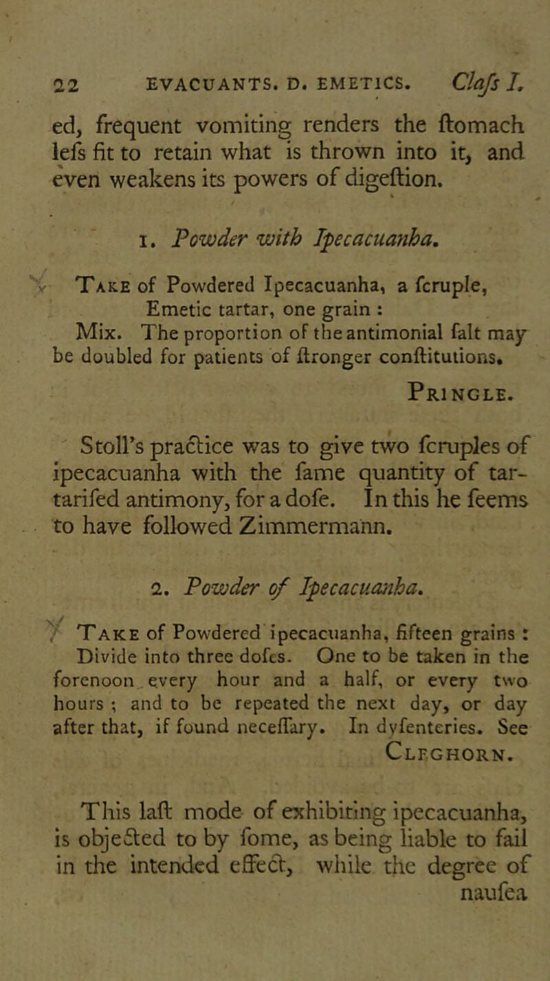 ed, frequent vomiting renders the ftomach lels fit to retain what is thrown into it, and even weakens its powers of digeftion. i. Powder with Ipecacuanha. r Take of Powdered Ipecacuanha, a fcruple, Emetic tartar, one grain : Mix. The proportion of the antimonial fait may be doubled for patients of Wronger conftitutions. Pringle. Stoll’s practice was to give two fcruples of ipecacuanha with the fame quantity of tar- tarifed antimony, for a dofe. In this he feems to have followed Zimmermann. 2. Powder of Ipecacuanha. Take of Powdered ipecacuanha, fifteen grains : Divide into three dofcs. One to be taken in the forenoon every hour and a half, or every two hours ; and to be repeated the next day, or day after that, if found neceflary. In dvfenteries. See Clfghorn. This laft mode of exhibiting ipecacuanha, is objected to by fome, as being liable to fail in the intended effect, while the degree of naufea