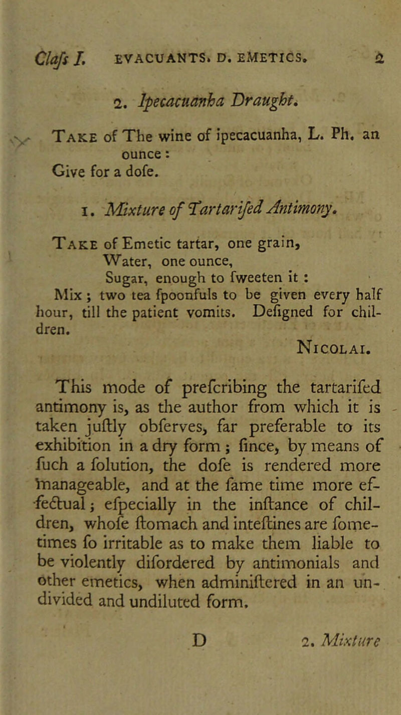 2. Ipecacuanha Draught. Take of The wine of ipecacuanha, L. Ph. an ounce: Give for a dofe. i. Mixture of Tartarifed Antimony. Take of Emetic tartar, one grain, Water, one ounce. Sugar, enough to fweeten it : Mix ; two tea fpoonfuls to be given every half hour, till the patient vomits. Defigned for chil- dren. Nicolai. This mode of prefcribing the tartarifed antimony is, as the author from which it is taken juftly obferves, far preferable to its exhibition in a dry form ; fince, by means of fuch a folution, the dofe is rendered more lnanageable, and at the fame time more ef- fectual efpecially in the inftance of chil- dren, whofe ftomach and inteftines are fome- times fo irritable as to make them liable to be violently difordered by antimonials and other emetics, when adminiftered in an un- divided and undiluted form. D 2. Mixture