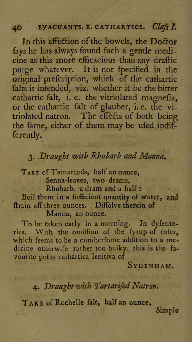 In this affe&ion of the bowels, the Doftor fays he has always found fuch a gentle medi- cine as this more efficacious than any draftic purge whatever. It is not fpecified in the original prefcription, which of the cathartic falts is intended, viz. whether it be the bitter cathartic fait, i. e. the vitriolated magnefia, or the cathartic fait of glauber, i. e. the vi- triolated natron. The effe6ts of both being the fame, either of them may be ufed indif- ferently. 3. Draught with Rhubarb and Manna. Take of Tamarinds, half an ounce, Senna-leaves, two drams. Rhubarb, a dram and a half : Boil them in a fufficient quantity of water, and ftrain off three ounces. Diflolve therein of Manna, an ounce. To be taken early in a morning. In dyfente- ries. With the omiffion of the fyrup of rofes, which feems to be a cumberfome addition to a me- dicine otherwife rather too bulky, this is the fa- vourite potio cathartica lenitiva of Sydenham. 4. Draught with 1'artarifed Natron. Tak e of Rochelle fait, half an ounce, Simple