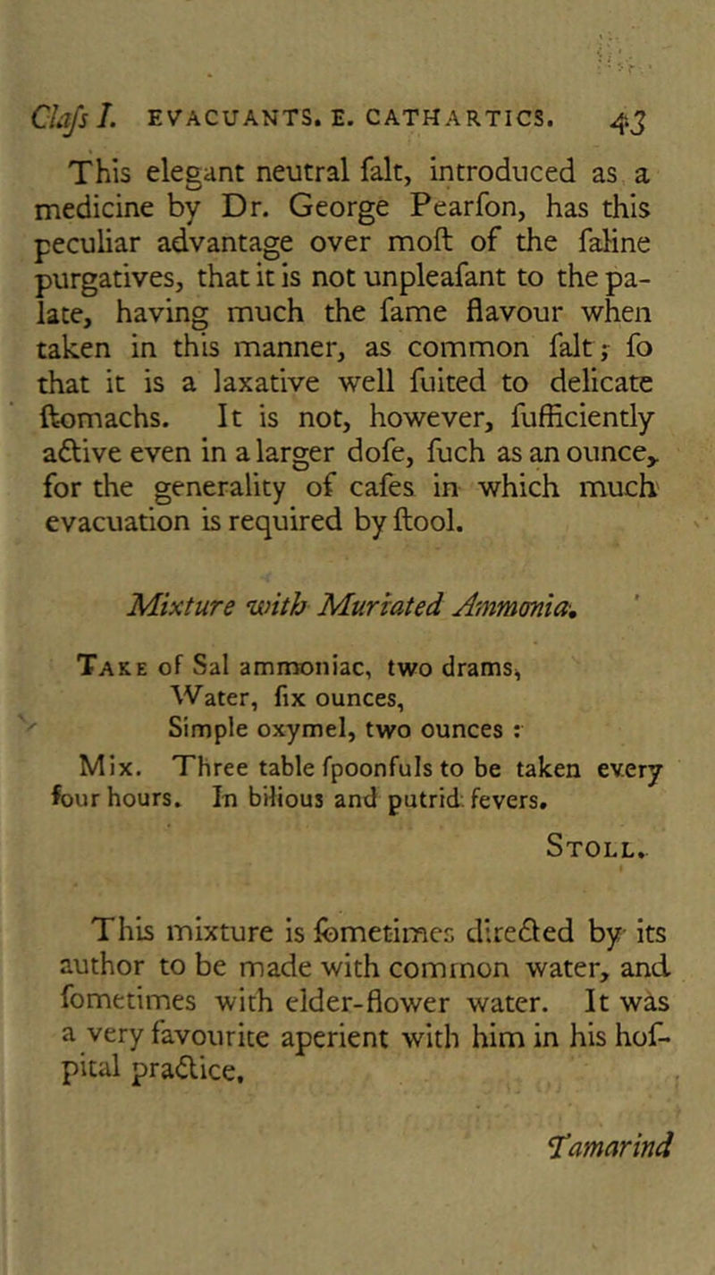 This elegant neutral fait, introduced as a medicine by Dr. George Pearfon, has this peculiar advantage over moft of the faline purgatives, that it is not unpleafant to the pa- late, having much the fame flavour when taken in this manner, as common fait ; fo that it is a laxative well fuited to delicate ftomachs. It is not, however, fufficiently adtive even in a larger dofe, fuch as an ounce,, for the generality of cafes in which much evacuation is required by ftool. Mixture with Muriated Ammonia. Take of Sal ammoniac, two drams, Water, fix ounces, Simple oxymel, two ounces : Mix. Three table fpoonfuls to be taken every four hours. In bilious and putrid fevers. Stoll. This mixture is fcmetimes dire died by its author to be made with common water, and fometimes with elder-flower water. It was a very favourite aperient with him in his hof- pital practice. STamarind