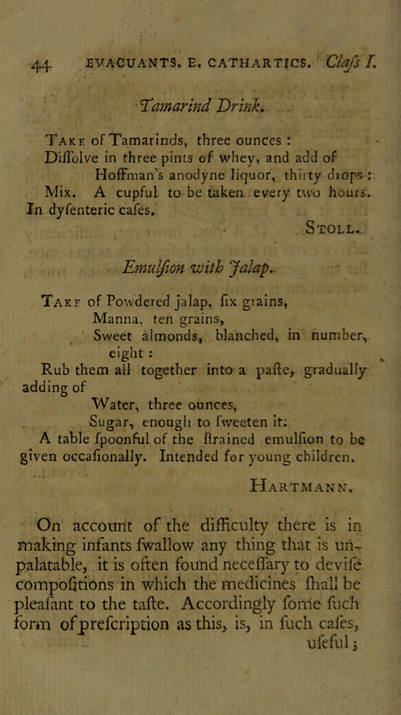 Tamarind Drink. Take of Tamarinds, three ounces : Diffolve in three pints of whey, and add of Hoffman’s anodyne liquor, thirty diops: Mix. A cupful to be taken every two hours. In dyfenteric cafes.. Stoll. Emulfion with Jalap.. Take of Powdered jalap, fix grains, Manna, ten grains. Sweet almonds, blanched, in number, eight : Rub them all together into a pafte, gradually adding of Water, three ounces, Sugar, enough to fweeten it: A table fpoonful of the flraincd emulfion to be given occafionally. Intended for young children. Hartmann. On account of the difficulty there is in making infants fwallow any thing that is un- palatable, it is often found neceflary to devife compofjtions in which the medicines fhall be plealant to the tafte. Accordingly fome fuch form ofprefcription as this, is, in fuch cafes, ufeful i