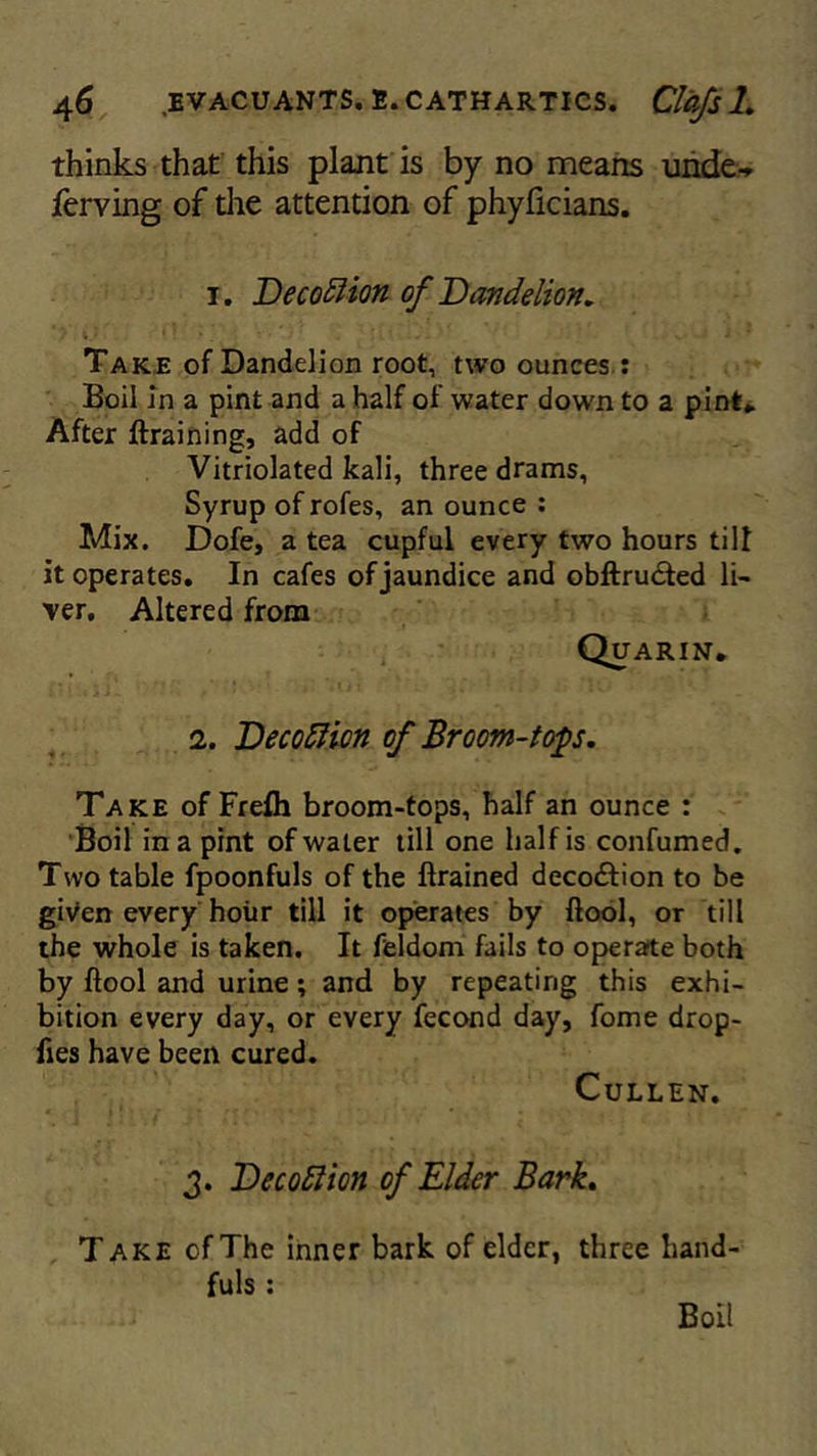 thinks that this plant is by no means unde-* lerving of the attention of phyficians. 1. Decottion of Dandelion. Take of Dandelion root, two ounces : Boil in a pint and a half of water down to a pint* After ftraining, add of Vitriolated kali, three drams, Syrup of rofes, an ounce : Mix. Dofe, a tea cupful every two hours till it operates. In cafes of jaundice and obftrudted li- ver. Altered from Quarin. 2. Decottion of Broom-tops. Take of Freih broom-tops, half an ounce : Boil in a pint of water till one half is confumed. Two table fpoonfuls of the ftrained deco&ion to be given every hour till it operates by ftool, or till the whole is taken. It feldorn fails to operate both by ftool and urine; and by repeating this exhi- bition every day, or every fecond day, fome drop- fies have been cured. Cullen. 3. DecoSlion of Elder Bark. Take of The inner bark of elder, three hand- fuls : Boi!