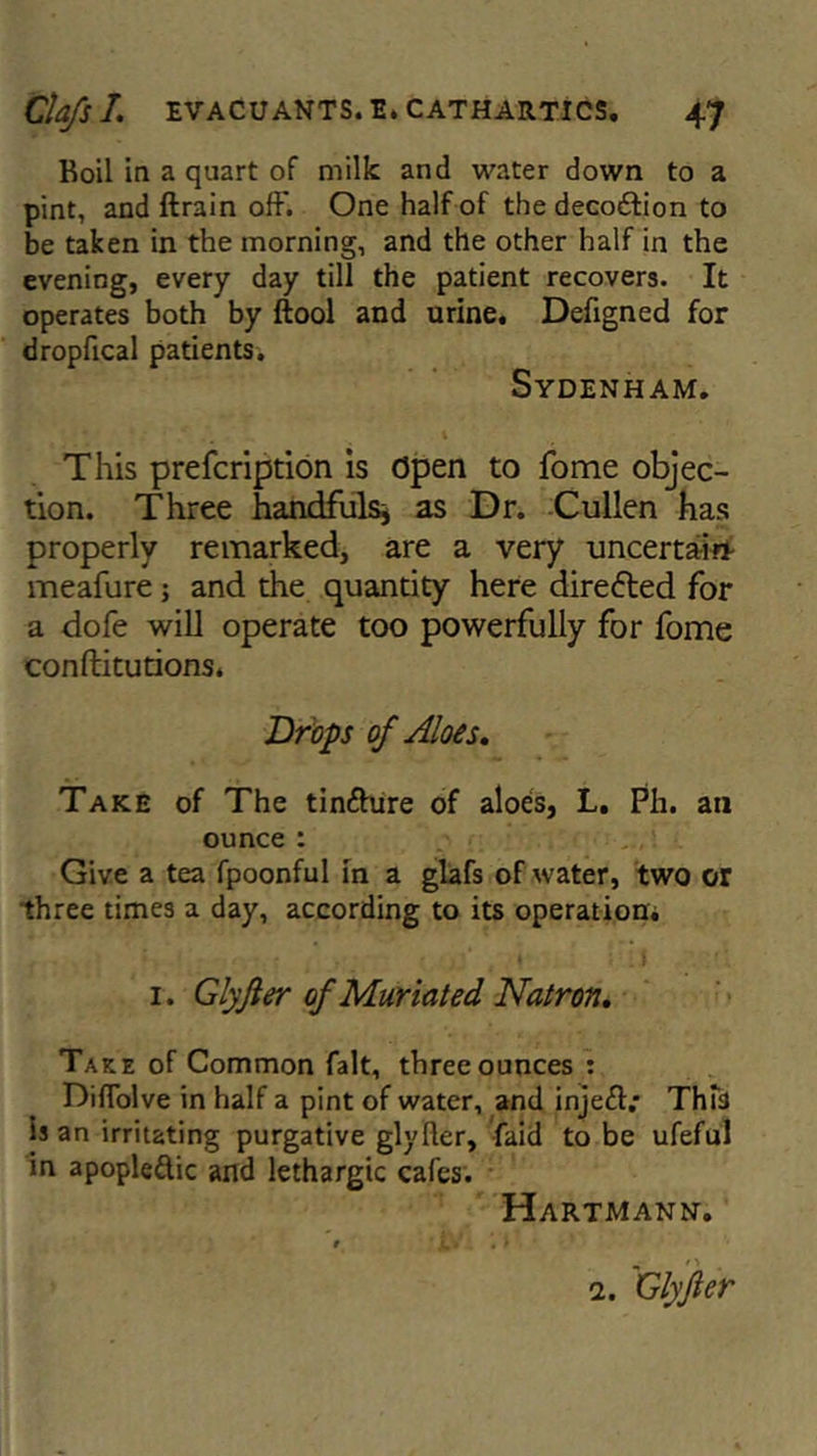 Roil in a quart of milk and water down to a pint, and ftrain oft'. One half of the decodtion to be taken in the morning, and the other half in the evening, every day till the patient recovers. It operates both by ftool and urine. Defigned for dropfical patients. Sydenham. This prefcription is Open to fome objec- tion. Three handfulsj as Dr. Cullen has properly remarked, are a very uncertain meafure ; and the quantity here directed for a dofe will operate too powerfully for fome conftitutions. Drops of Aloes, Take of The tindhtre of aloes, L. Ph. an ounce: Give a tea fpoonful in a glafs of water, two or three times a day, according to its operation. 1. Glyfter of Muriated Natron, Take of Common fait, three ounces : Diftolve in half a pint of water, and injedv This is an irritating purgative glyfter, faid to be ufeful in apople&ic and lethargic cafes. Hartmann. 9 T il 1 1. Glyfer