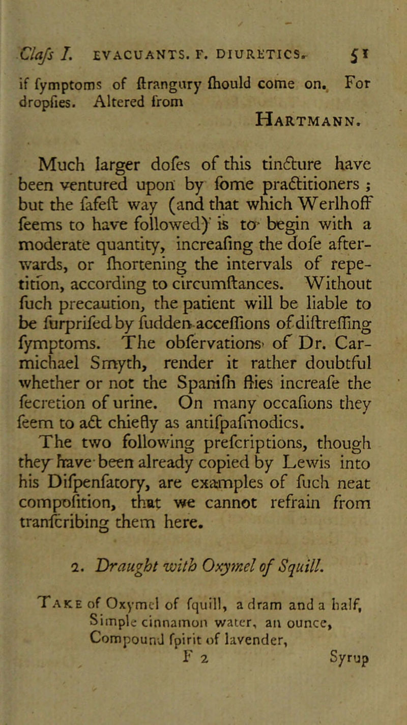 if fymptoms of ftrangury fhould come on. For dropfies. Altered from Hartmann. Much larger dofes of this tindture have been ventured upon by fbme pradtitioners ; but the fafeft way (and that which Werlhoff feems to have followed)’ is to* begin with a moderate quantity, increafing the dofe after- wards, or Shortening the intervals of repe- tition, according to circumftances. Without fuch precaution, the patient will be liable to be furprifed by fudden acceffions ofdiftrefTing fymptoms. The observations- of Dr. Car- michael Smyth, render it rather doubtful whether or not the Spanifn dies increafe the Secretion of urine. On many occafions they Seem to a£t chiefly as antifpafmodics. The two following prescriptions, though they have been already copied by Lewis into his Difpenfatory, are examples of fuch neat composition, that we cannot refrain from transcribing them here. i. Draught with Oxymel of Squill. Take of Oxymel of fquill, a dram and a half, Simple cinnamon water, an ounce. Compound fpirit of lavender, F 2 Syrup