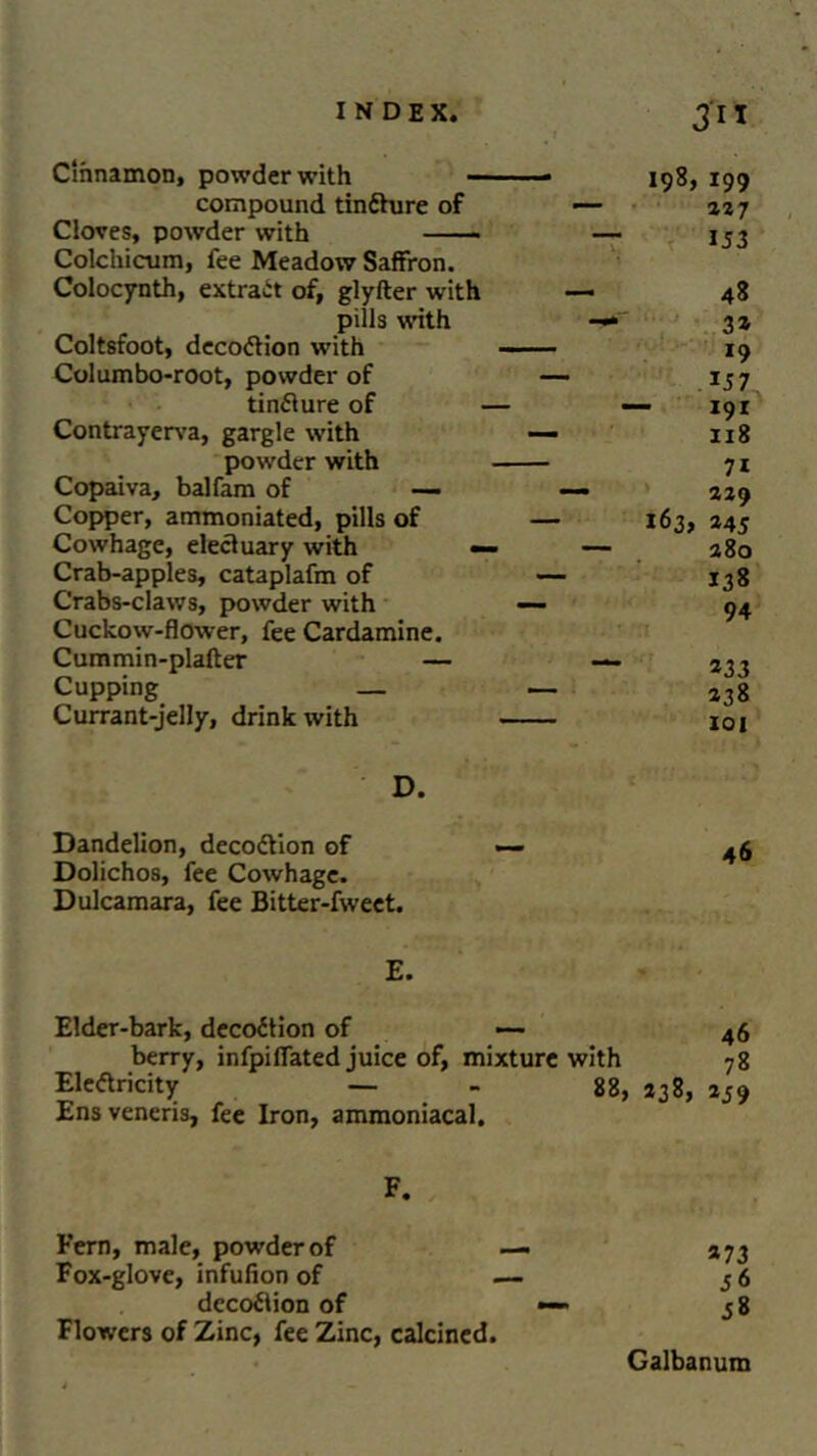 Cinnamon, powder with —— 198, 199 compound tindhire of — 227 Cloves, powder with — 153 Colchicum, fee Meadow Saffron. Colocynth, extract of, glyfter with - 48 pills with — 3* Coltsfoot, decodtion with 19 Columbo-root, powder of — 157 tindlure of — — 191 Contrayerva, gargle with — 118 powder with — — 71 Copaiva, balfam of — — 229 Copper, ammoniated, pills of — 163, 245 Cowhage, electuary with — — 280 Crab-apples, cataplafm of — 138 Crabs-claws, powder with — 94 Cuckow-flower, fee Cardamine. Cummin-plalter — — 233 Cupping _ — 238 Currant-jelly, drink with 101 D. Dandelion, decodtion of Dolichos, fee Cowhage. Dulcamara, fee Bitter-fweet. E. Elder-bark, decodtion of — 46 berry, infpifiated juice of, mixture with 78 Eleftricity — - 88, *38, 259 Ens veneris, fee Iron, ammoniacal. F. Fern, male, powder of Fox-glove, infufion of decodlion of Flowers of Zinc, fee Zinc, calcined. »73 58 Galbanum