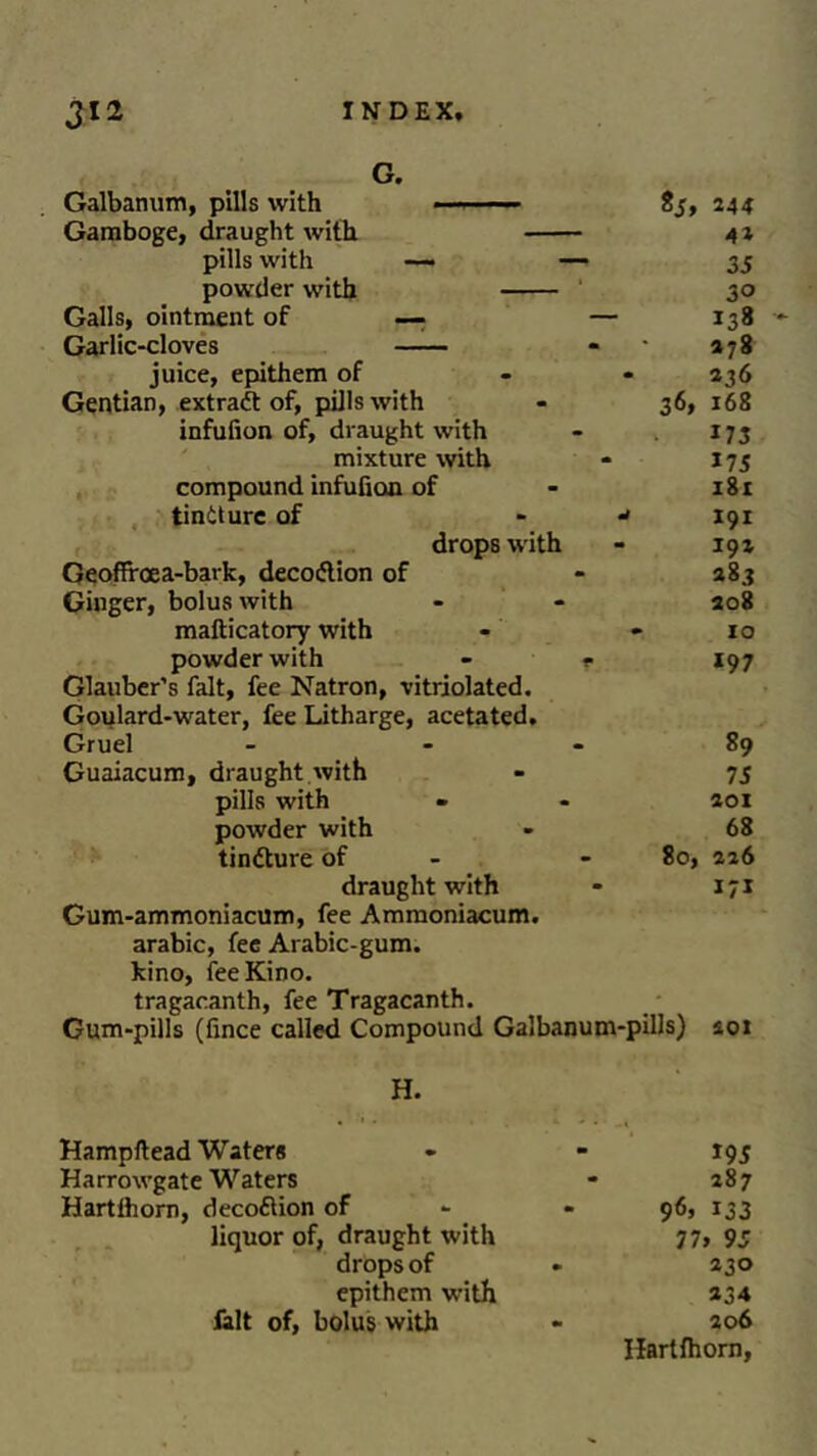 Galbanum, pills with Gamboge, draught with pills with powder with G. 244 42 35 30 Galls, ointment of —■ — 138 •*- Garlic-cloves 278 juice, epithem of - 236 Gentian, extract of, pills with 3<5> 168 infufion of, draught with 173 mixture with 175 compound infufion of 181 tintturc of - J 191 drops with 191 Geoffrcea-bark, decoflion of 283 Ginger, bolus with 208 mafticatory with 10 powder with - »• Glauber’s fait, fee Natron, vitriolated. *97 Goulard-water, fee Litharge, acetated. Gruel - - 89 Guaiacum, draught.with 75 pills with 201 powder with 68 tindture of - 80, 226 draught with 171 ^**** arabic, fee Arabic-gum. kino, fee Kino, tragacanth, fee Tragacanth. Gum-pills (fince called Compound Galbanum-pills) soi H. Hampftead Waters - - 195 Harrowgate Waters * 287 Hartfhorn, decoflion of - 96, 133 liquor of, draught with 77> 95 drops of * 230 epithem with *34 fait of, bolus with - 206 Hartfhorn,