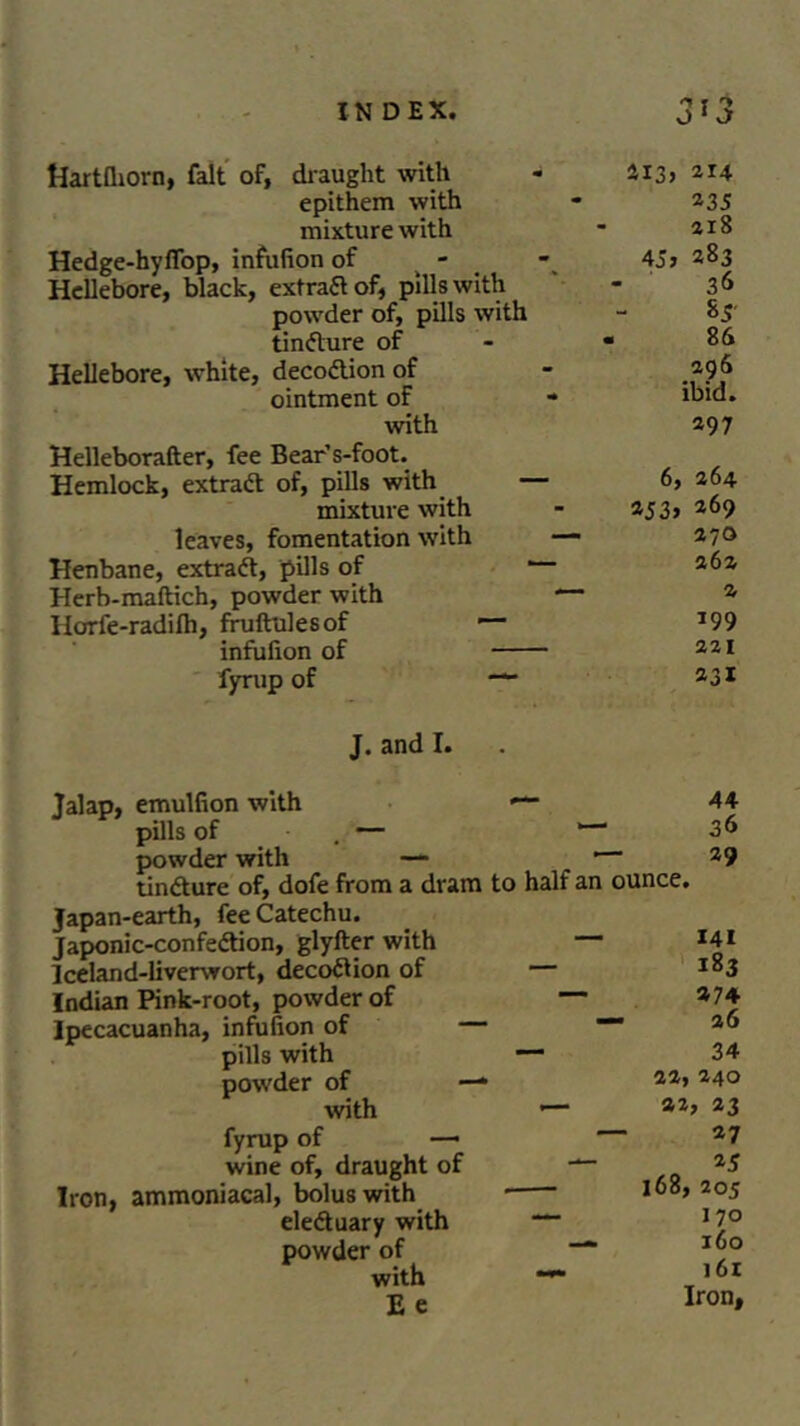 * J Hartfliorn, fait of, draught with - 213, 214 epithem with - 235 mixture with - 218 Hedge-hyffop, infufion of 45> 283 Hellebore, black, extra# of, pills with - 36 powder of, pills with - 85 tincture of - - 86 Hellebore, white, deco#ion of - 296 ointment of * ibid. with 297 Helleborafter, fee Bear’s-foot. Hemlock, extra# of, pills with — 6, 264 mixture with - 253, 269 leaves, fomentation with — 270 Henbane, extra#, pills of 1 Herb-maftich, powder with — 2 Horfe-radifh, fruftulesof 1— *99 infufion of 221 fyrup of “ 23I J. and I. Jalap, emulfion with — pills of — powder with —- tin#ure of, dofe from a dram to half an Japan-earth, fee Catechu. Japonic-confe#ion, glyfter with — Iceland-liverwort, deco#ion of — Indian Pink-root, powder of — Ipecacuanha, infufion of — pills with — powder of —* with '— fyrup of — wine of, draught of — Iron, ammoniacal, bolus with * ele#uary with — powder of ’ with “**■ E e 44 36 29 ounce. 141 183 274 a6 34 33, 240 22, 33 27 25 l68, 205 1 70 160 161 Iron,