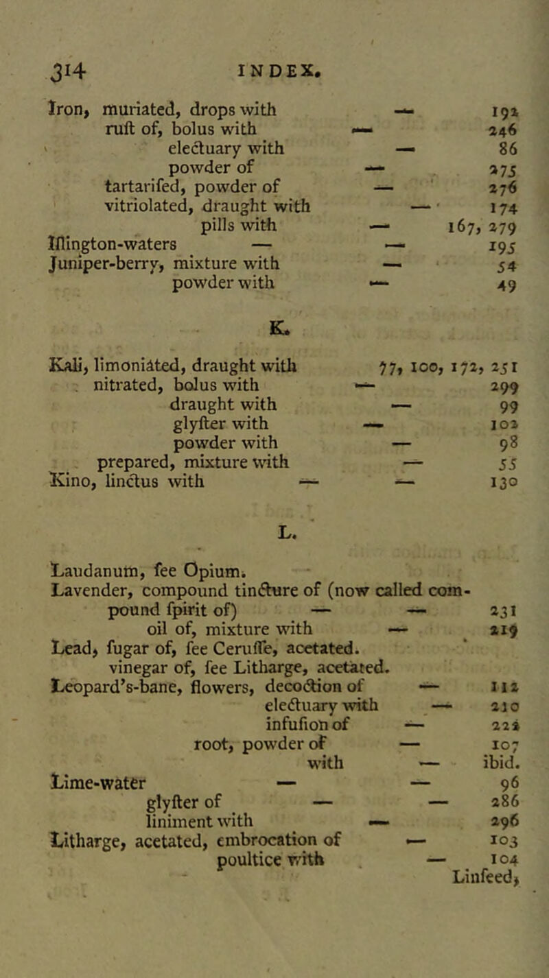 Iron, muriated, drops with — 192 raft of, bolus with — 246 electuary with — 86 powder of — »7 5 tartarifed, powder of — 276 vitriolated, draught with — 174 pills with — 167, 279 Iflington-waters — — 195 Juniper-berry, mixture with ~ 54 powder with — 49 K. Kali, limoniated, draught with 77, ico, 172, 251 nitrated, bolus with — 299 draught with — 99 glyfter with — 102 powder with — 98 prepared, mixture with — 55 Kino, linctus with -— — 13° L. Laudanum, fee Opium. Lavender, compound tindhire of (now called com- pound fpirit of) — — 231 oil of, mixture with — 219 Lead, fugar of, fee Ceruffe, acetated. vinegar of, fee Litharge, acetated. Leopard’s-bane, flowers, decodtion of — 112 eledtuary with —- 210 infufiotiof — 22* root, powder oF — 107 with — ibid. Lime-water — — 96 glyfter of — — 286 liniment with — 296 Litharge, acetated, embrocation of — 103 poultice with — 104 Linfeed,