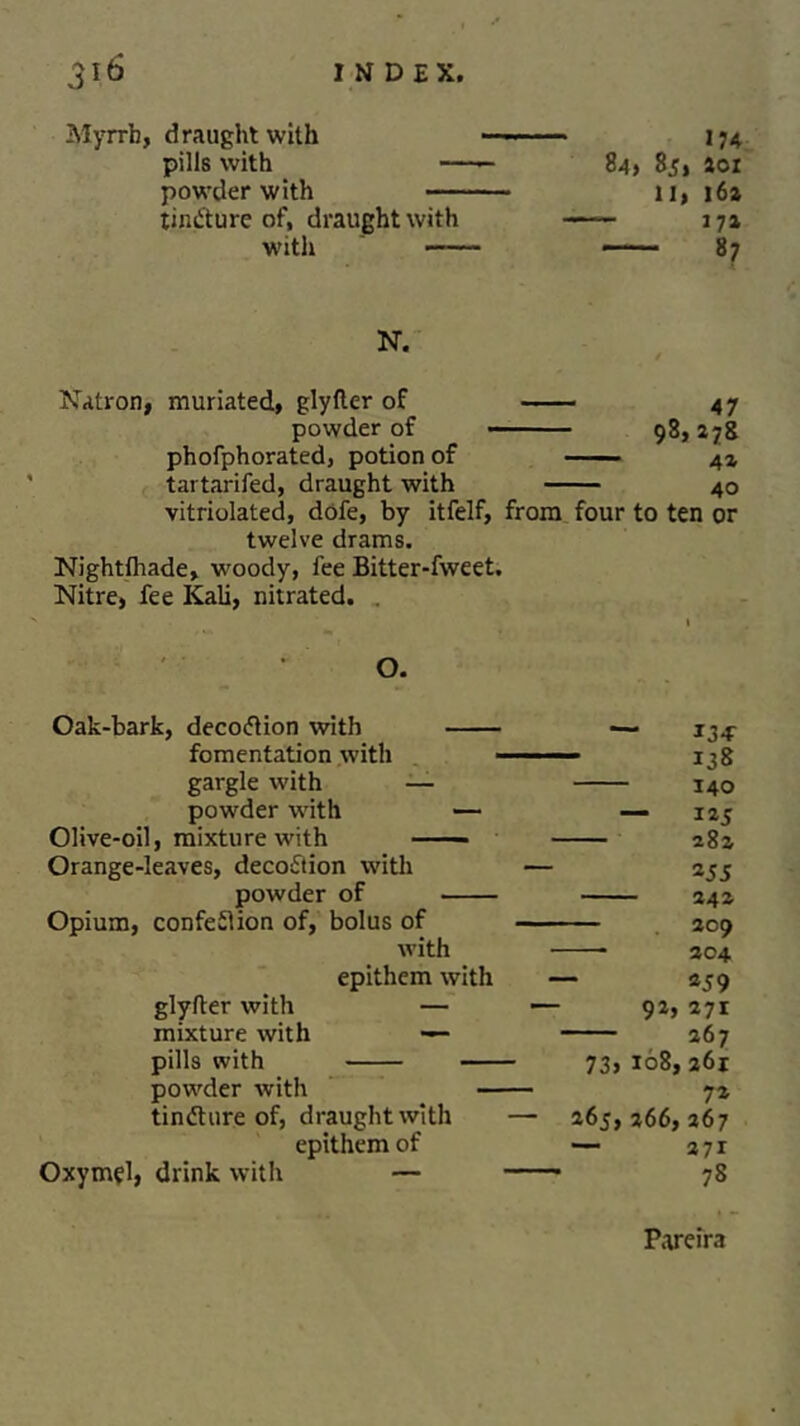 Myrrh, draught with — 174 pills with —- 84) 85, aoi powder with 11, 16a tincture of, draught with —— 17a with —— 87 N. Natron, muriated, glyfter of 47 powder of 98,278 phofphorated, potion of 4a tartarifed, draught with 40 vitriolated, dofe, by itfelf, from four to ten or twelve drams. Nightlhade, woody, fee Bitter-fweet. Nitre, fee Kali, nitrated. . O. Oak-bark, decoCtion with 13* fomentation with 138 gargle with — 140 powder with — — 125 Olive-oil, mixture with —— — 28a Orange-leaves, decoction with — 255 powder of — 24 a Opium, confection of, bolus of 209 with 204 epithem with — *59 glyfter with — — 9a, 271 mixture with — — 267 pills with 73) 108, 261 powder with — 7* tinCture of, draught with — 265,366, 267 epithem of — 271 Oxymel, drink with — 1 Lr in* 78 Pareira