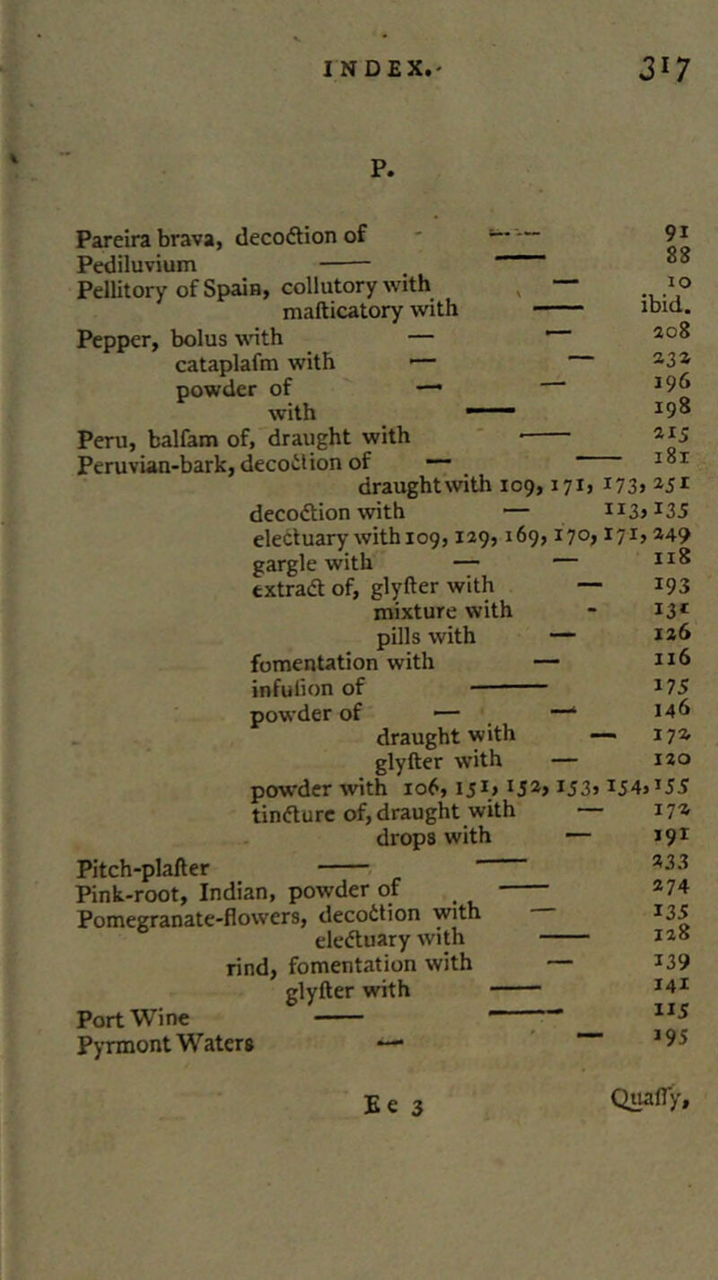 l P. Pareira brava, decodtion of Pediluvium Pellitory of Spain, collutory with mafticatory with Pepper, bolus with — cataplafm with — powder of — with Peru, balfam of, draught with Peruvian-bark, decoiHon of — draughtwith 109,171, I73> 25i decodtion with — II3>I35 electuary with 109,129,169,170,171, 249 gargle with — — extradt of, glyfter with — *93 mixture with - 131 pills with — 126 fomentation with — 216 infuiion of 275 powder of — —1 146 draughtwith — 172. glyfter with — 120 powder with 106, 15\> l52> J53> I54»J55 tindture of, draught with 172 drops with — 191 9i 88 10 ibid. 208 23a 196 198 215 Pitch-plafter Pink-root, Indian, powder of Pomegranate-flowers, decodtion with eledtuary with rind, fomentation with glyfter with Port Wine Pyrmont Waters — 233 274 i35 128 139 141 115 J95 Ee 3 Qua fly.