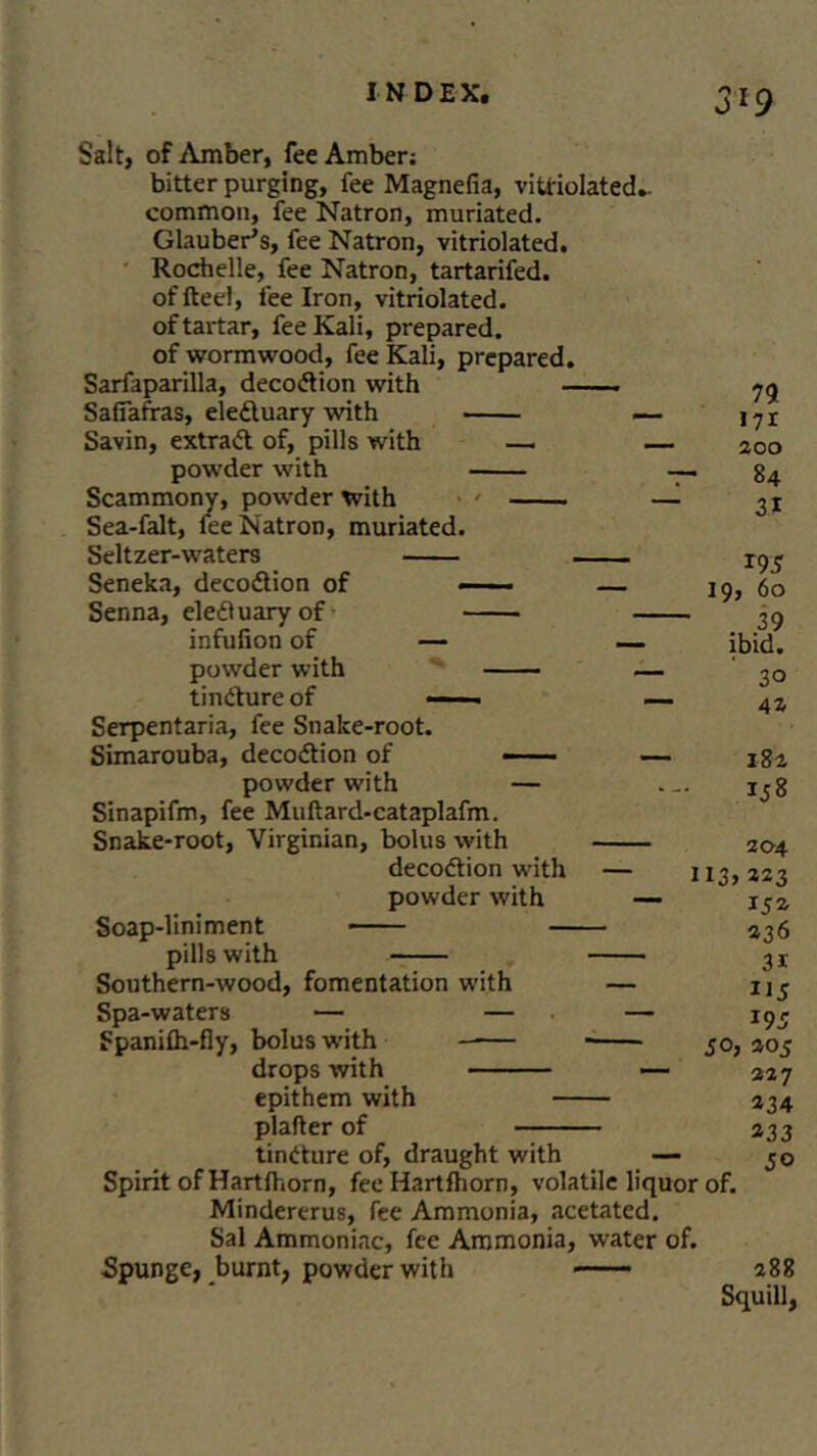 0*9 Salt, of Amber, fee Amber: bitter purging, fee Magnefia, vitriolated.. common, fee Natron, muriated. Glauber’s, fee Natron, vitriolated. Rochelle, fee Natron, tartarifed. of fteel, fee Iron, vitriolated. of tartar, fee Kali, prepared, of wormwood, fee Kali, prepared. Sarfaparilla, decodion with Safiafras, eleduary with — Savin, extract of, pills with — — powder with —. Scammony, powder with > ' —i Sea-falt, fee Natron, muriated. Seltzer-waters Seneka, decodion of — — Senna, eleduary of infufion of — — powder with — tindure of —— — Serpentaria, fee Snake-root. Simarouba, decodion of — powder with — Sinapifm, fee Muftard-cataplafm. Snake*root, Virginian, bolus with decodion with — 1 powder with — Soap-liniment pills with Southern-wood, fomentation with — Spa-waters •— — — Spanifli-fly, bolus with drops with — epithem with plafter of tindure of, draught with — Spirit of Hartlhorn, fee Hartfhorn, volatile liquor Mindererus, fee Ammonia, acetated. Sal Ammoniac, fee Ammonia, water of. Spunge, burnt, powder with n 171 200 84 3* 19 5 19,60 39 ibid. 30 41 182 158 204 I3> 323 152 23 6 31 U5 J95 jo, 205 227 234 233 of. 288 Squill,