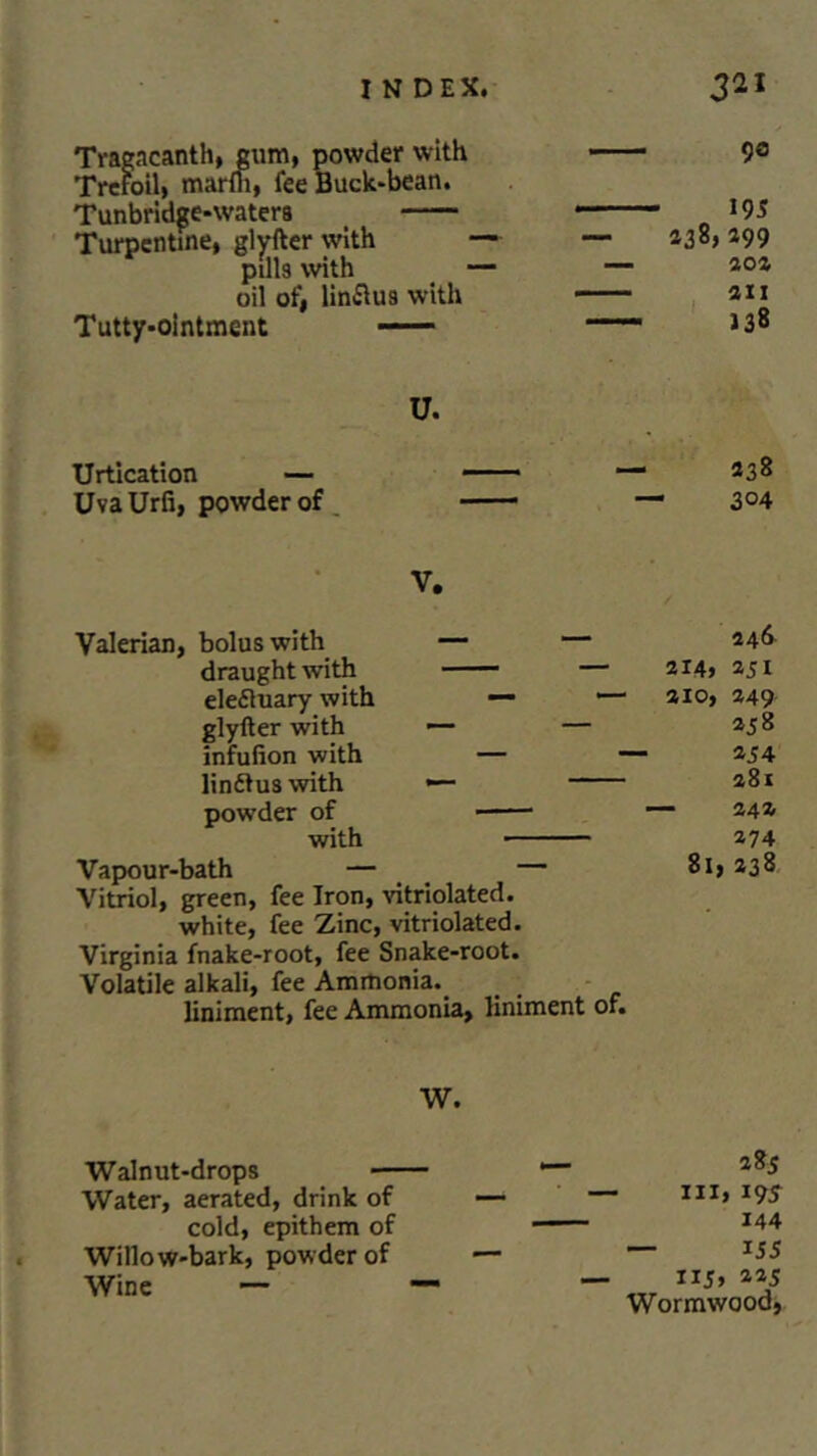 Tragacanth, gum, powder with Trefoil, marm, fee Buck-bean. Tunbridge-watera Turpentine, glyfter with pills with oil of, lin&us with Tutty-ointment —— 9a 195 238, 299 202 21 ) U. Urtication — UvaUrfi, powder of 238 304 V. Valerian, bolus with — — draught with — elefluary with — •— glyfter with — — infufion with — linft us with — powder of with Vapour-bath — — Vitriol, green, fee Iron, vitriolated. white, fee Zinc, vitriolated. Virginia fnake-root, fee Snake-root. Volatile alkali, fee Ammonia. liniment, fee Ammonia, liniment of. 246 214, 251 2x0, 249 25 8 254 281 242 274 8l, 238 W. Walnut-drops ■— Water, aerated, drink of cold, epithem of Willow-bark, powder of Wine — 285 hi, i95 144 155 iij, 225 Wormwood,