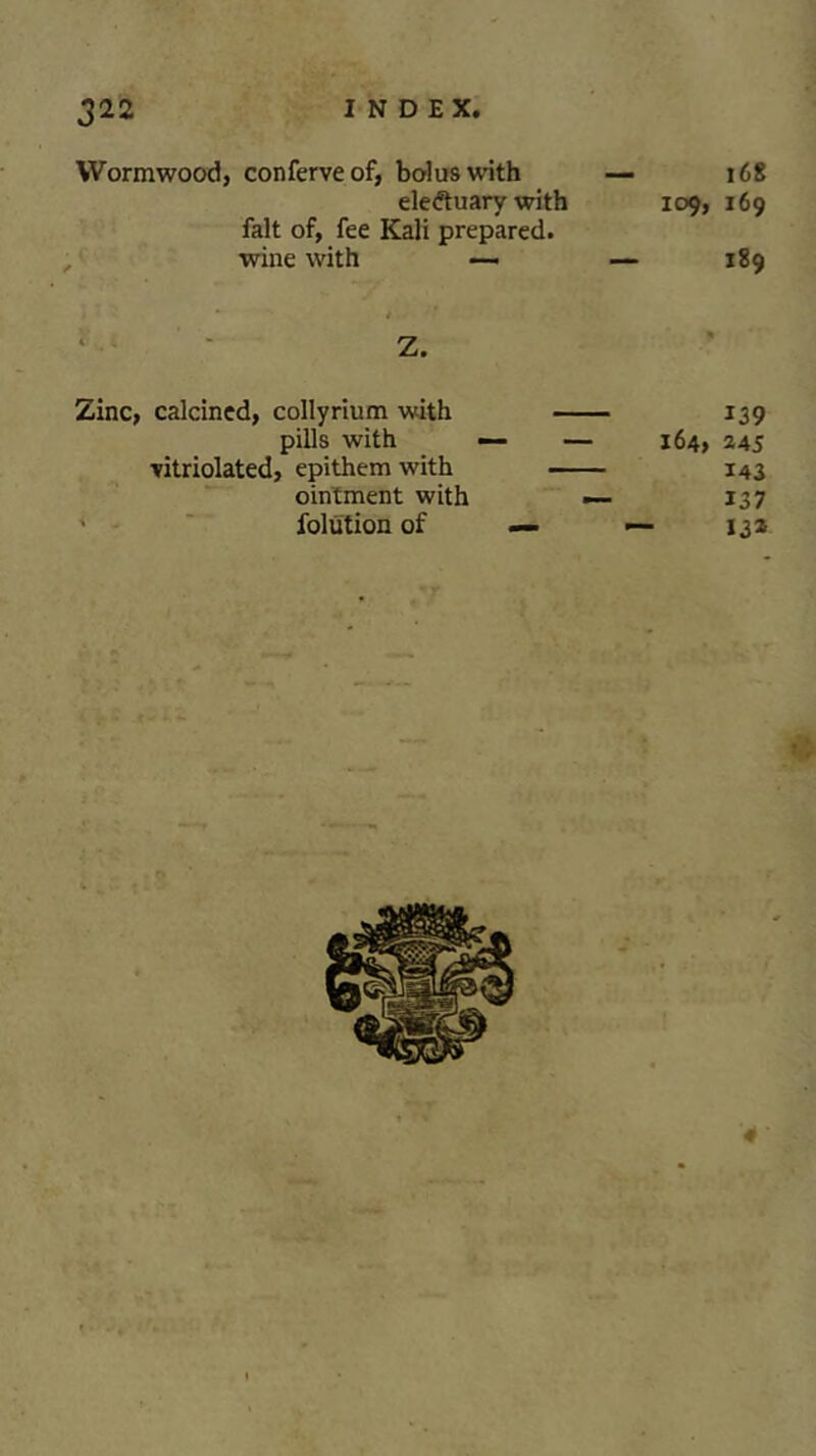 Wormwood, conferveof, bolus with — 168 eledtuary with 109, 169 fait of, fee Kali prepared, wine with —. — 189 ' ‘ Z. Zinc, calcined, collyrium with 139 pills with — — 164, 245 vitriolated, epithem with 143 ointment with — 137 folution of — — 13*