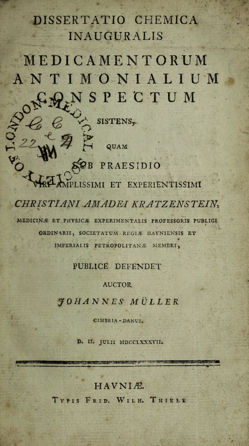 DISSERTATIO CHEMICA INAUGURATIS MEDICAMENTORUM A N T I M O N I A L I U M spectum e <,1. SISTENS^ O « ^ ^ 3>' QUAM B PRAESIDIO Silissimi et expeiuentissimi CHRISTIANI AMADEIKRATZENSTEIN, MEDICINA ET PHYSICA EXPERIMENTALIS PROFESSORIS PUBLICI ORDINARII, SOCIETATUxM REGIiE HAVNIENSIS ET IMPERIALIS PETROPOLITANAi MEMBRI, PUBLICE DEFENDET AUCTOR yOHANNES MULLER CIMBRIA-DAMUS. D. II. JULII MDCCLXXXVII.. HAVNIiE. Typis Frid. Wilh. Thieee