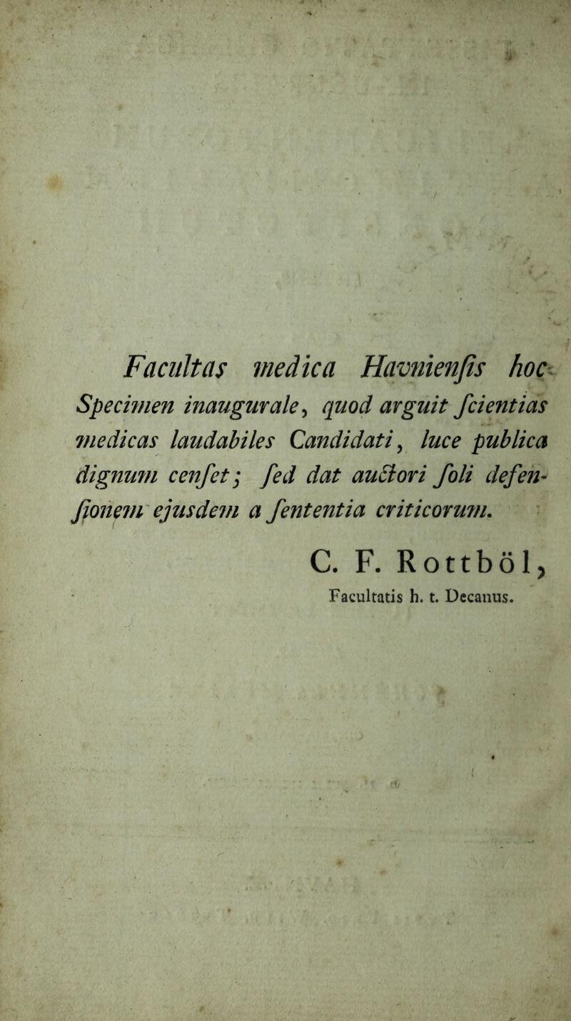 Facultas medica Havnienfis hoc:^ Specmien inaugmale, quod arguit /dentias ?nedicas laudabiles Candidati, luce publica dignum cenfeti fed dat audori /oli defeh- jionem' ejusdem a fententia criticorum. C. F. Rottbol, Facultatis h. t. Decanus. P'