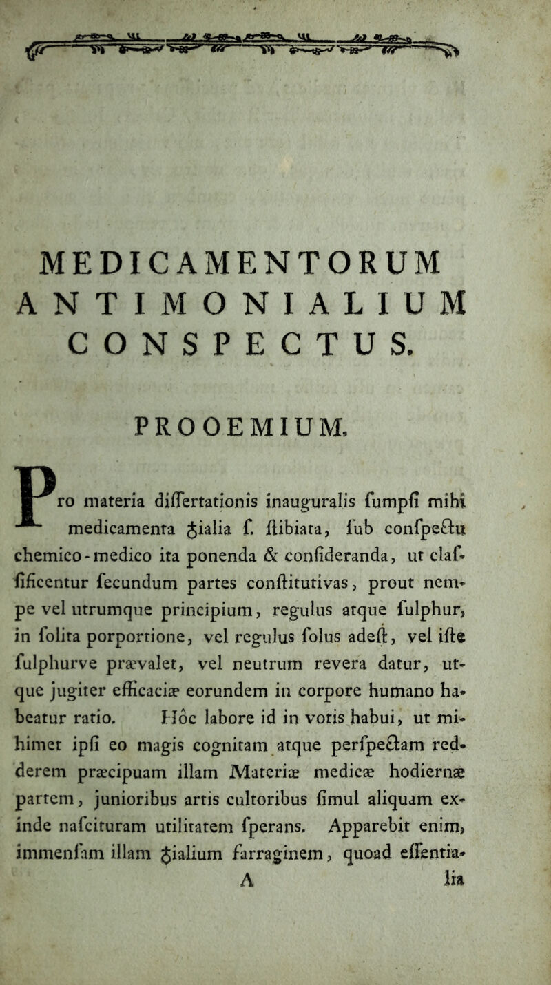 MEDICAMENTORUM ANTIMONIALIUM CONSPECTUS. PROOEMIUM. u ro materia differtationis inauguralis fumpfi mihi medicamenta Jialia f. ftibiara, Tub confpe£lu chemico-medico ita ponenda & confideranda, ut claf- lificentur fecundum partes conftitutivas, prout nem» pe vel utrumque principium, regulus atque fulphur, in folita porportione, vel regulus folus adeft, vel ifte fulphurve prsevalet, vel neutrum revera datur, ut» que jugiter efficacia? eorundem in corpore humano ha* beatur ratio. EJoc labore id in votis habui, ut mi* himet ipfi eo magis cognitam atque perfpeftam red* derem prjecipuam illam Materiae medicse hodiernae partem, junioribus artis cultoribus fimul aliquam ex* inde nafcituram utilitatem fperans. Apparebit enim, immenfam illam Jialium farraginem, quoad effentia* A iia