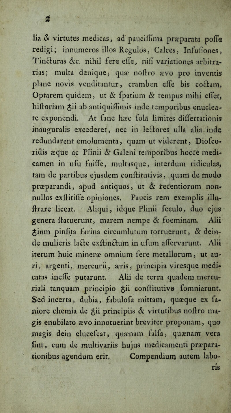 lia & virtutes medicas, ad' pauciffima praeparata poffe redigi; innumeros illos Regulos, Calces, Infufiones, TinOiuras &c. nihil fere efle, nifi variationes arbitra- rias; multa denique j quse noftro a:vo pro inventis plane novis venditantur, cramben cfTe bis coftam* Optarem quidem, ut & fpatium & tempus mihi effet, hiiloriam Jii ab antiquhhmis inde temporibus enuclea- te exponendi. At fane haec lola limites diflertationis inauguralis excederet, nec in leQores ulla alia inde redundarent emolumenta, quam ut viderent, Diofeo- ridis jcque ac Plinii Galeni temporibus hocce medi- camen in ufu fuifle, multasque, interdum ridiculas, tam de partibus ejusdem conftitutivis, quam de modo praeparandi, apud antiquos, ut & reeentiorum non- nullos exftitiffe opiniones. Paucis rem exemplis illu- Rrare licear. Aliqui, idque Plinii feeulo, duo ejus genera ftatuerunt, marem nempe & foeminam. Alii Jium pinlita farina circumlutum torruerunt, & dein- de mulieris la£le exftinftum in ufum aflervarunt. Alii iterum huic minerae omnium fere metallorum, ut au- ri, argenti, mercurii, aeris, principia viresque medi- catas inede putarunt. Alii de terra quadem mercu- riali tanquam principio Jii eonftitutivo fomniarunr4 Sed incerta, dubia, fabulofa mittam, quaeque ex fa- niore chemia de Jii principiis & virtutibus nodro ma- gis enubilato aevo innotuerint breviter proponam, quo magis dein elucefcat, quaenam fdfa, quaenam vera lint, cum de multivariis hujus medicamenti prtepara- tionibus agendum erit. Compendium autem labo- ris