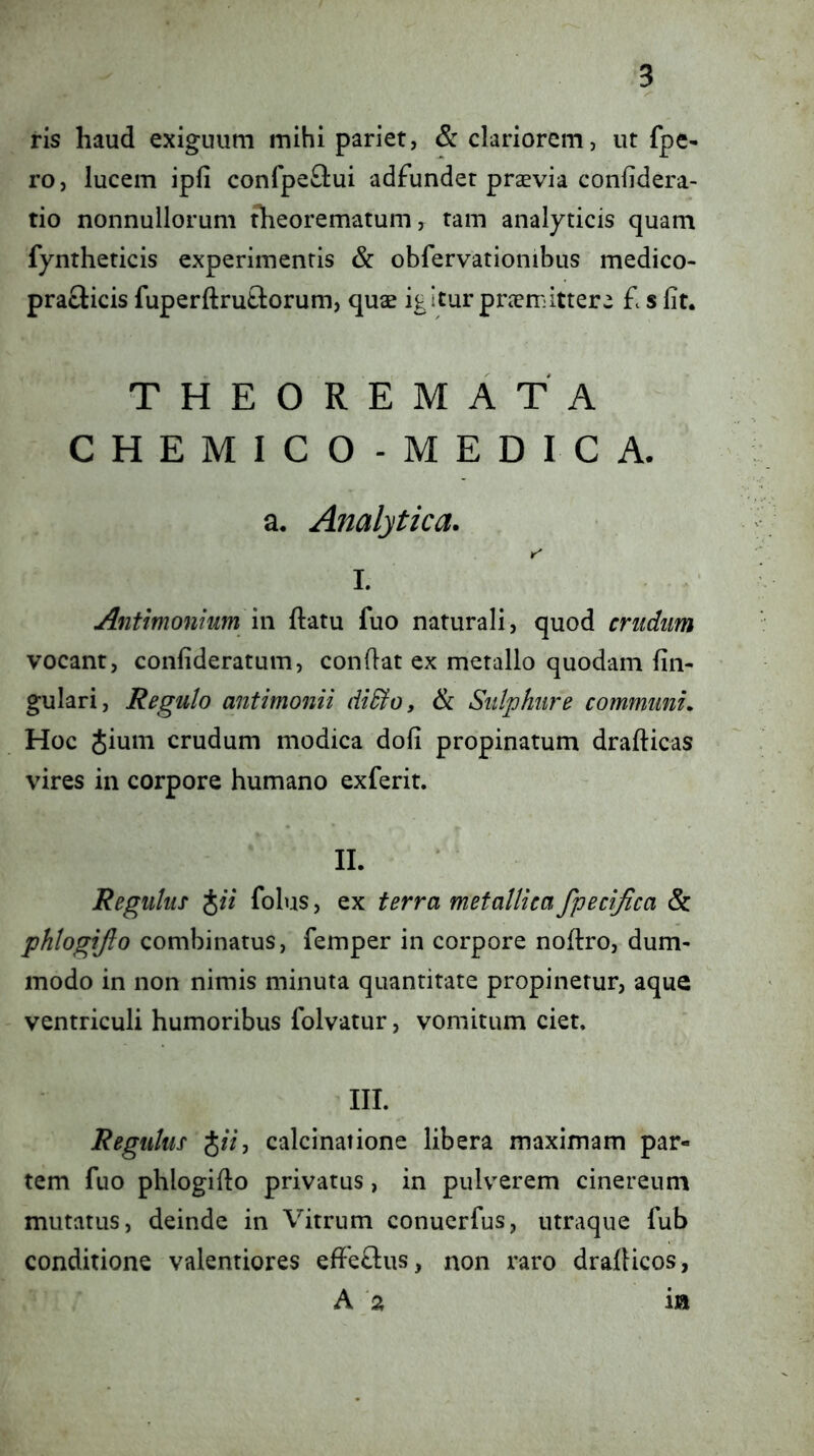 ris haud exiguum mihi pariet, & clariorem, ut fpe- ro, lucem ipfi confpeftui adfunder praevia confidera- tio nonnullorum theorematum, tam analyticis quam fyntheticis experimentis & obfervationibus medico- praclicis fiiperftrutlorum, quae igitur praemittere £ s Iit, THEOREMATA CHEMICO-MEDICA. a, Analytica. r' I. Antimonium m ftatu fuo naturali, quod cnidim vocant, confideratum, conflat ex metallo quodam lin- gulari, Regulo antimonii diSloy ik Sulphure communi. Hoc Jium crudum modica doli propinatum drallicas vires in corpore humano exferit. II. Regulus iii folus, ex terra metallica fpecifica & phlogijlo combinatus, femper in corpore noltro, dum- modo in non nimis minuta quantitate propinetur, aque ventriculi humoribus folvatur, vomitum ciet. III. Regulus JfV, calcinatione libera maximam par- tem fuo phlogiflo privatus, in pulverem cinereum mutatus, deinde in Vitrum conucrfus, utraque fub conditione valentiores efferius, non raro dralticos, A a ia