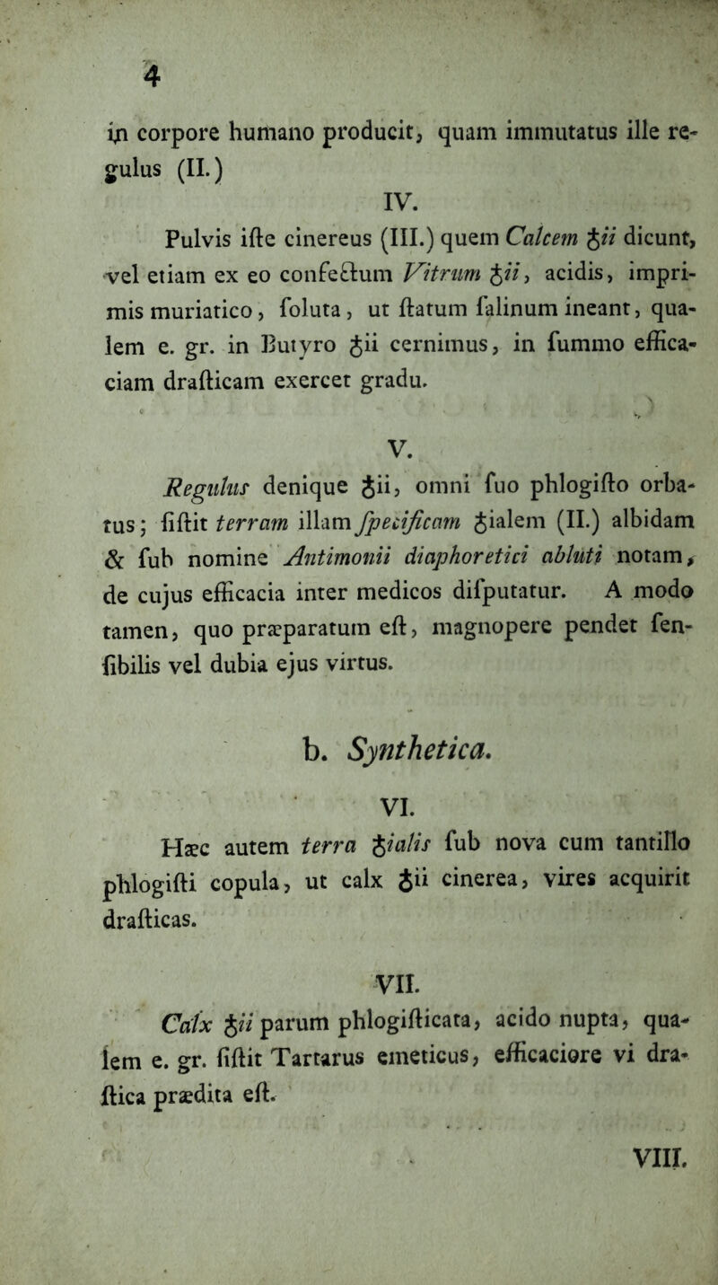 in corpore humano producit, quam immutatus ille re* gulus (II.) IV. Pulvis ifte cinereus (III.) quem Calcem JfV dicunt, •vel etiam ex eo confeftum Vitrum acidis, impri- mis muriatico, foluta, ut ftatum falinum ineant, qua- lem e. gr. in Butyro gii cernimus, in fummo effica- ciam drafticam exercet gradu. V. Regulus denique Jii, omni fuo phlogifto orba- tus; fiftit terram illam fpecificam pialem (II.) albidam & fub Antimonii diaphoretici abluti notam, de cujus efficacia inter medicos dilputatur. A modo tamen, quo praeparatum eft, magnopere pendet fen- fibilis vel dubia ejus virtus. b. Synthetica. VI. Hsec autem terra -pialis fub nova cum tantillo phlogifti copula, ut calx Jii cinerea, vires acquirit drafticas. VII. Cfl/a: parum phlogifticata, acido nupta, qua- lem e. gr. fiftit Tartarus emeticus, efficaciore vi dra- ftica praedita eft. ' VIII.