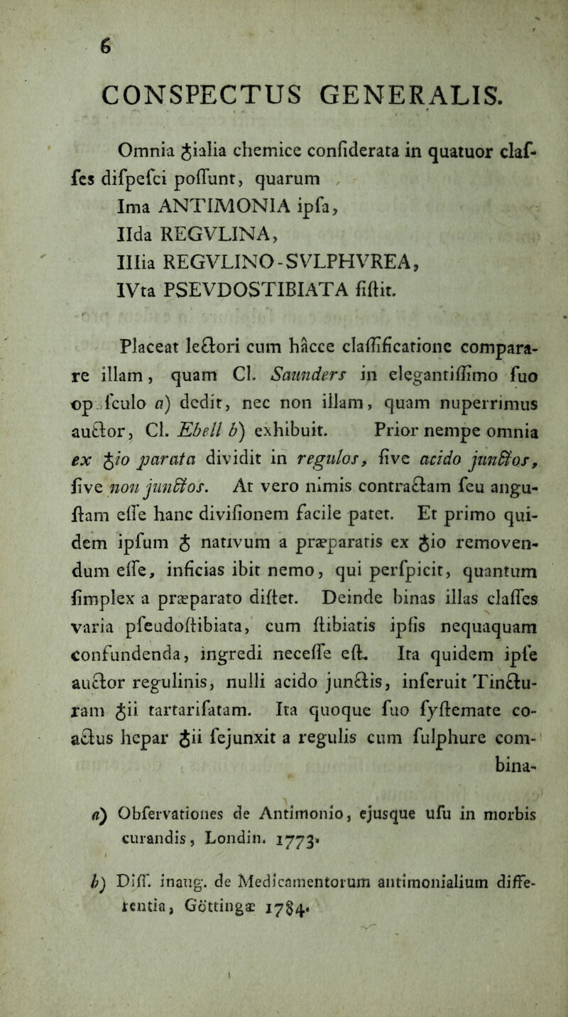 CONSPECTUS GENERALIS. Omnia Jialia chemice confiderata in quatuor claf- fcs difpeici poffunt, quarum , Ima ANTIMONIA ipfa, Ilda REGVLINA, Illia REGVLINO-SVLPHVREA, IVta PSEVDOSTIBIATA fiftit. Placeat kftori cnm hkce claflTficarionc compara- re illam, quam Cl. Saunders in eleganriflimo fuo op-^lculo a) dedit, nec non illam, quam nuperrimiis autlor, Cl. exhibuit. Prior nempe omnia ex '^io parata dividit in regulos, live acido pinBos, five non jundlos. At vero nimis contrariam feu angu- fiam eRe hanc divifionem facile patet. Et primo qui- dem ipfum J nativum a prseparatis ex gio removen- dum effe, inficias ibit nemo, qui perfpicit, quantum fimplex a praeparato diflet. Deinde binas illas clafTes varia pfeadoflibiara,’ cum flibiatis ipfis nequaquam confundenda, ingredi neceffe efL Ita quidem ipfe auclor regulinis, nulli acido jannis, inferuit Tinnu- ram Jii tartarifatam. Ita quoque fuo fyflemate co- anus hepar Jii fejunxit a regulis cum fulphure com-‘ bina- a) Obfervatioiies de Antimonio, cjusque ufu in morbis curandis, Londin. 1773» h) DllT. inang. de Medicamentorum aiitimonialium diffe- rentia, G6tting-£ i7§4.