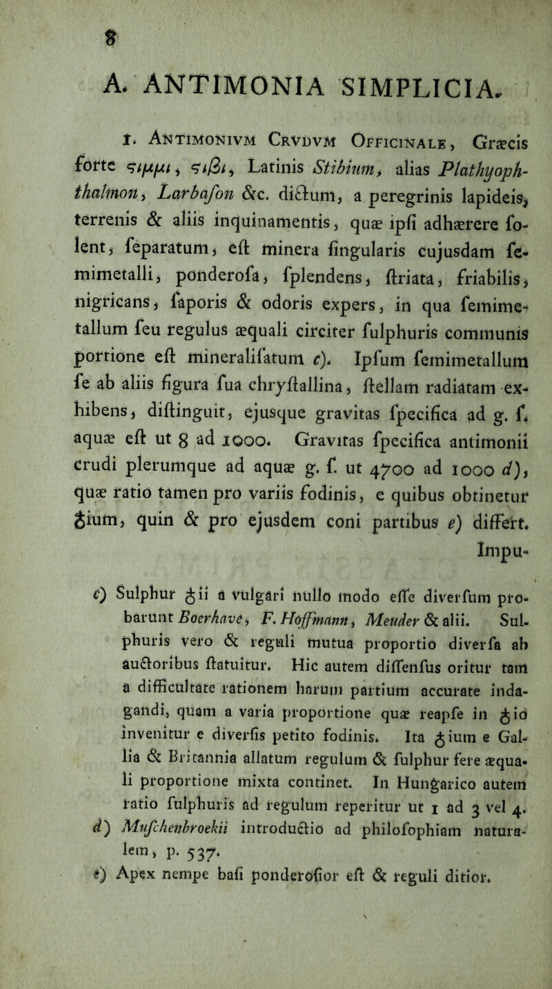 A. ANTIMONIA SIMPLICIA, 1* Antimonivm Crvdvm Officinale, GrcPcis forte ^i/3/, Latinis Stibium, alias Plathyoph- thalmon^ Larbafon &c. ditium, a peregrinis lapideis, terrenis Sc aliis inquinamentis, qu$ ipfi adhsrere fo- lent, feparatunij eft minera fingularis cujusdam fe* mimetalli, ponderola> fplendens, ftriata, friabilis, nigricans, laporis & odoris expers, in qua femime- tallum feu regulus aequali circiter fulphuris communis portione eft mineralifatum c)» Ipfum femimetallum fe ab aliis figura fua chryfiallina, ftellam radiaram ex- hibens, diftinguif, ejusque gravitas fpecifica ad g. L aquae eft ut 3 ad looo* Gravitas fpecifica antimonii crudi plerumque ad aquae g* f. ut 4^00 ad 1000 d), quae ratio tamen pro variis fodinis, e quibus obtinetur ^ium, quin & pro ejusdem coni partibus e) differt. Impu- C) Sulpbur a vulgari nullo modo efte diverfum pro- barunt F. HoJfmnnHj Meuder Sc nVii. Sul- phuris vero & reguli mutua proportio diverfa ab auctoribus ftatuitur. Hic autem diffeiifus oritur tam a difficultate rationem harum partium accurate inda- gandi, quam a varia proportione quae reapfe in ^io invenitur e diverfis petito fodinis. Ita ^ium e Gal- lia & Britannia allatum regulum 6c fulphur fere aequa- li proportione mixta continet. In Hungarico autem ratio fulphuris ad regulum reperitur ut 1 ad 3 vel 4. d) Mufchenhroekii introductio ad philofophiam natura- lcm,i). 537. e) Apex nempe bafi ponderofior eft & reguli ditior.
