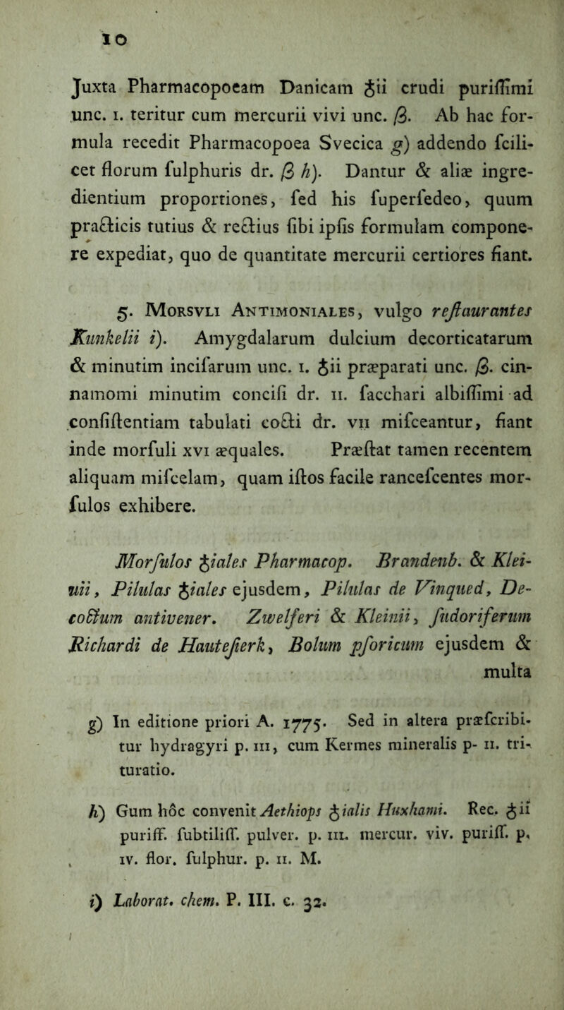 lO Juxta Pharmacopoeam Danicam jii crudi puriUTnii unc. I. teritur cum mercurii vivi unc. [i. Ab hac for- mula recedit Pharmacopoea Svecica g) addendo fcili- cet florum fulphuris dr. /3 h). Dantur & aliae ingre- diendum proportiones, fed his luperfedeo, quum prafticis tutius & rcclius libi iplis formulam compone- re expediat, quo de quantitate mercurii certiofes flant. 5. Morsvli Antimoniales, vulgo refitmrantes Kiinhelii i). Amygdalarum dulcium decorticatarum & minutim incifarum unc. i. Jii praeparati unc. /3- cin- namomi minutim concili dr. 11. facchari albiflimi ad conii flendam tabulati co8;i dr. vii mifceantur, flant inde morfuli xvi aequales. Praeflat tamen recentem aliquam mifcelam, quam iflos facile rancefcentes mor- fulos exhibere. Morfulos piales Pharmacop, Brandenh. & Klei- ftii, Pilulas Jm/rx ejusdem. Pilulas de Vinqued, De- €o£fum antivener. Zwelferi & Kleiniiy fiidoriferiim Richardi de Hantejierki Bolim pforicim ejusdem & multa g) In editione priori A. 1775. Sed in altera praeferibi- tur hydragyri p. iii, cum Kermes mineralis p- ii. trin turatio. h) Gum hoc convenit Aethiops pialis Hushami. Kec. ^ii puriff. fubtiliflT. pulver, p. iir. mercur. viv. purilT. p, , IV. flor, fulphur. p. ii. M. ; i) Laborat, ehem, P. III. c. 33.