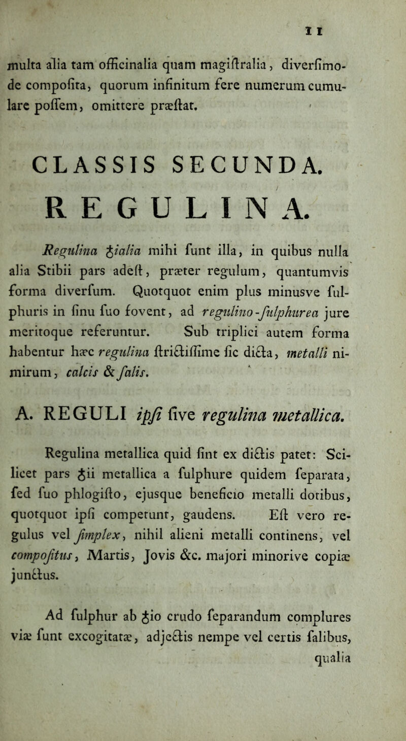 jnulta alia tam ofEcinalia quam magirtralia, diverfimo- de compofira, quorum infinitum fere numerum cumu- lare poffem, omittere pracflat. CLASSIS SECUNDA. R E G U L I N A. Re^iilina pialia mihi funt illa, in quibus nulla alia Stibii pars adeft, praeter regulum, quantumvis forma diverlum. Quotquot enim plus minusve ful- phuris in finu fuo fovent, ad regulino-futphiirea jure meritoque referuntur. Sub triplici autem forma habentur hxc regiilina ftriftiflime fic difta, metalli ni- mirum 5 calcis & falis, A. REGULI ipji fi ve regulina metallica. Regulina metallica quid fint ex diftis patet: Sci- licet pars Jii metallica a fulphure quidem feparata, fed fuo phlogiflo, ejusque beneficio metalli dotibus, quotquot ipfi competunt, gaudens. Efl vero re- gulus vel fimplex-, nihil alieni metalli continens, vel compofitiiSy Martis, Jovis &c. majori minorive copiae junf.lus. Ad fulphur ab ^io crudo feparandum complures via; funt excogitatae, adjeftis nempe vel certis falibus.
