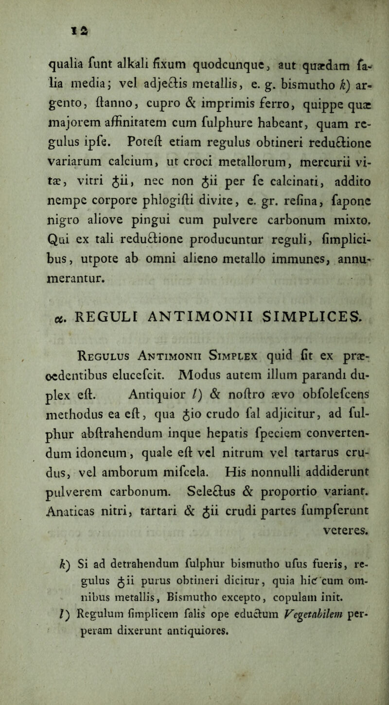 qualia funt alkali fixum quodcunque, aut quaedam fa- lia media; vel adjeQis metallis, e. g. bismutho k) ar- gento, ftanno, cupro & imprimis ferro, quippe quae majorem affinitatem cum fulphure habeant, quam re- gulus ipfe. Poteft etiam regulus obtineri reduffcione variarum calcium, ut croci metallorum, mercurii vi- tae, vitri Jii, nec non Jii per fe calcinati, addito nempe corpore phlogifti divite, e. gr. refina, faponc nigro aliove pingui cum pulvere carbonum mixto. Qui ex tali reduftione producuntur reguli, fimplici- bus, utpote ab omni alieno metallo immunes, annu- merantur. a. REGULI ANTIMONII SIMPLICES. Regulus Antimonii Simplex quid fit ex prse- oedentibus elucefcit. Modus autem illum parandi du- plex eft. Antiquior /) & noftro aevo obfolefeens methodus ea eft, qua Jio crudo fal adjicitur, ad ful- phur abftrahendum inque hepatis fpeciem converten- dum idoneum, quale eft vel nitrum vel tartarus cru- dus, vel amborum mifcela. His nonnulli addiderunt pulverem carbonum. Seleftus & proportio variant. Anaticas nitri, tartari & Jii crudi partes fumpferunt veteres. k) Si ad detrahendum fulphur bismutho ufus fueris, re- gulus Jii purus obtineri dicitur, quia hicT cum om- nibus metallis, Bismutho excepto, copulam init. /) Regulum fimplicem falis ope educlum Vegetabilem per- peram dixerunt antiquiores.