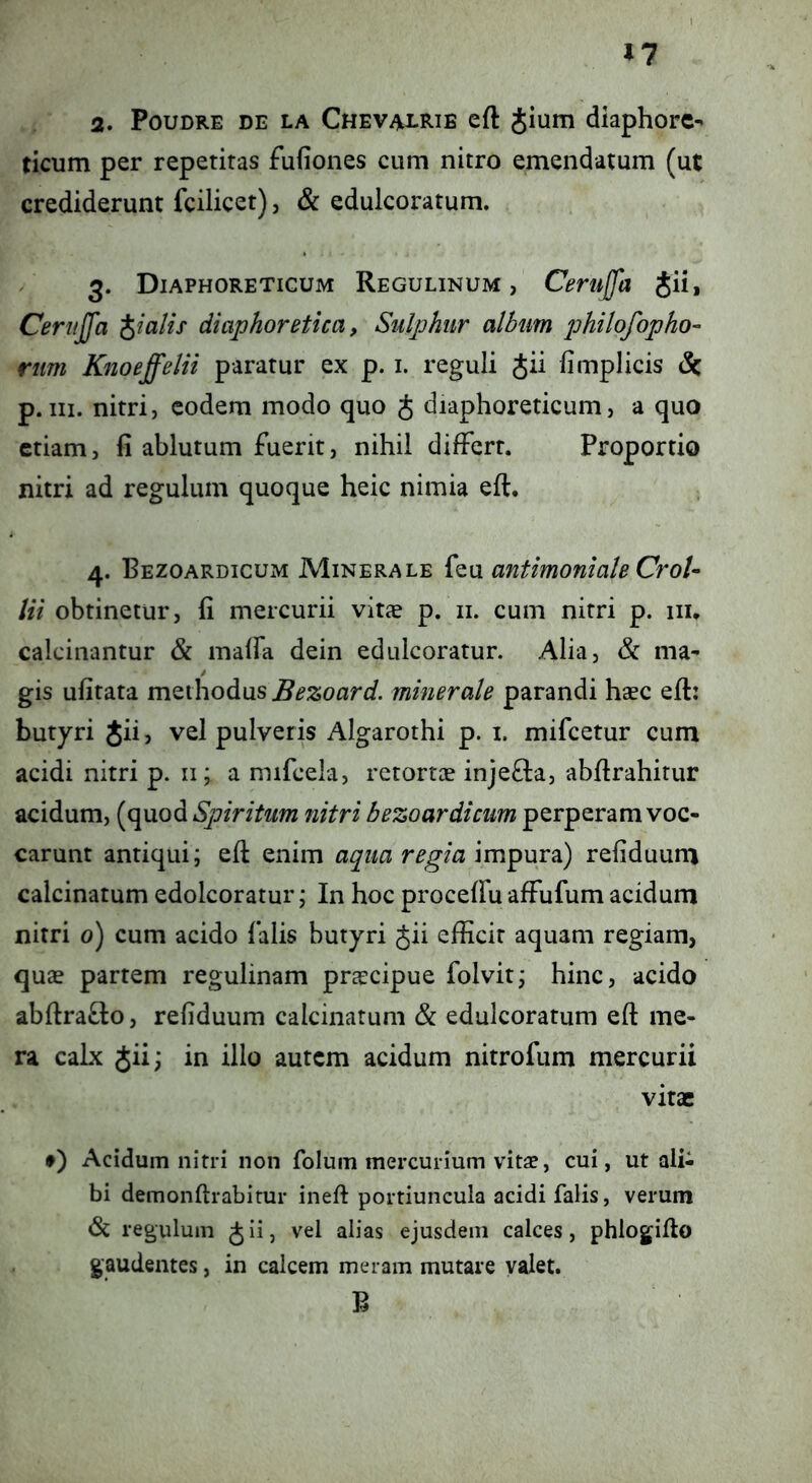 11 2. PouDRE DE LA Chevai-Rib cft JiuiTi diaphorc^ ticum per repetitas fufiones cum nitro emendatum (ut crediderunt fcilicet), & edulcoratum. 3. Diaphoreticum Regulinum , Cemjfa Jii, Cerujfa pialis diaphoretica, Sulphur album philofopho- ritm Knoeffelii paratur ex p. i. reguli Jii fimplicis & p.III. nitri, eodem modo quo J diaphoreticum, a quo etiam, fi ablutum fuerit, nihil differt. Proportio nitri ad regulum quoque heic nimia eft. 4. Bezoardicum Minerale feu antimonialeCroU lii obtinetur, fi mercurii vitas p. ii. cum nitri p. iii* calcinantur & maffa dein edulcoratur. Alia, & ma- gis ufitata methodus minerale parandi hasc efi: butyri Jii, vel pulveris Algarothi p. i. mifcetur cum acidi nitri p. ii; a mifcela, retortas inje8:a, abfirahitur acidum, (quod Spiritum nitri bezoardicum perperam voc- carunt antiqui; eft enim aqua regia refiduuro calcinatum edolcoratur; In hoc proceffu affufum acidum nitri 0) cum acido falis butyri Jii efficit aquam regiam, quas partem regulinam prascipue folvit; hinc, acido abfiraflo, refiduum calcinatum & edulcoratum eft me- ra calx Jii; in illo autem acidum nitrofum mercurii vitae f) Acidum nitri non folum mercurium vitas, cui, ut alU bi demonftrabitur ineft portiuncula acidi falis, verum <Sc regulum J ii, vel alias ejusdem calces, phlogiflo gaudentes, in calcem meram mutare valet. B