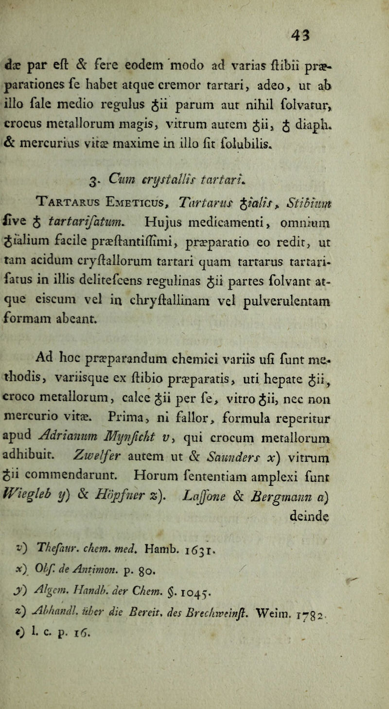 dx par efl: & fere eodem modo ad varias flibii prap- parationes fe habet atque cremor tartari, adeo, ur ab illo fale medio regulus jii parum aut nihil folvatur, crocus metallorum magis, vitrum autem Jii, J diaph. & mercurius vitse maxime in illo fit folubilis. 3. Cum crystallis tartari. Tartarus Emeticus, Tartarus f^ialis ^ Stibium Cve J tartarifatum. Hujus medicamenti, omnium Jialium facile prseftantifiimi, pneparatio eo redit, ut tam acidum cryfiallorum tartari quam tartarus tarrari- fatus in illis delitefcens regulinas Jii partes folvant at- que eiscum vel in chryftallinam vel pulverulentam formam abeant. Ad hoc praeparandum chemici variis ufi funt me* thodis, variisque ex flibio prceparatis, uti hepate Jii, croco metallorum, calce Jii per fe, vitro gii, nec non mercurio vitje. Prima, ni fallor, formula reperitur apud Adrianum Mynjicht t;, qui crocum metallorum adhibuit. Zwelfer autem ut & Saimders x) vitrum gii commendarunt. Horum fententiam amplexi funt Wiegleb y) & Hdpfner z). Lajfone & Berg mann a) deinde v) Thefatir. ehem, med, Hamb. 1631. x) Ohf. de Aiitimon. p. go. jv) AJgcm. Handb, der Chem. §. 1045. 2) Ahhatidl. uber die Bereit. des Brec/nveinfl. Weiin. lyga. 0 h c. p. 16.