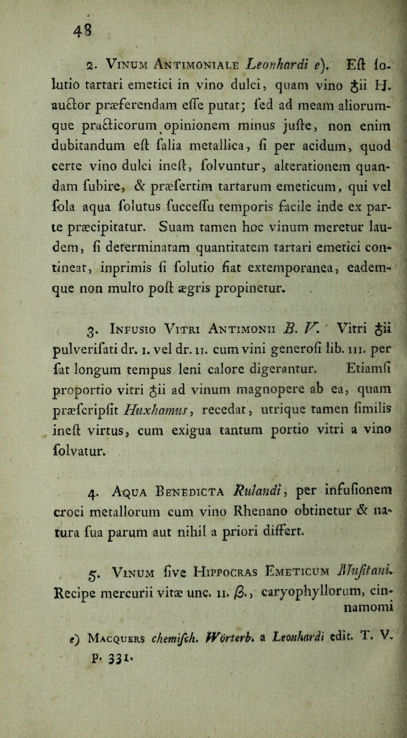 2. Vinum Antimoniale Leonkardi e), Eft (o- lutio rartari emetici in ,vino dulci, quam vino Jii H. auftor praeferendam efle putat; fed ad meam aliorum- que prafticorum opinionem minus jufte, non enim dubitandum eft falia metallica, fi per acidum, quod certe vino dulci ineft, folvuntur, akerationem quan- dam fubire, & praefertim tartarum emeticum, qui vel fola aqua folutus fuccelTu temporis facile inde ex par- te praecipitatur. Suam tamen hoc vinum meretur lau- dem, fi determinatam quantitatem tartari emetici con- tineat, inprimis fi folutio fiat extemporanea, eadem- que non multo poft xgris propinetur. 3. Infusio Vitri Antimonii B, Vitri Jii pulverifati dr. i. vel dr. 11. cum vini generofi lib. ui. per fat longum tempus leni calore digerantur. Etiamfi proportio vitri Jii ad vinum magnopere ab ea, quam pr^fcripfit , recedat, utrique tamen fimilis ineft virtus, cum exigua tantum portio vitri a vino folvatur. 4. Aqua Benedicta Ratandli per infufionem croci metallorum cum vino Rhenano obtinetur & na- tura fua parum aut nihil a priori differt. 5. Vinum five Hippocras Emeticum MufitmiL Recipe mercurii vitae une» 11» /3*) carj^ophyHorum, cin- namomi e) Macquers chemifih, jVQrUrh* a Ltonhardi T. V. p. 331.
