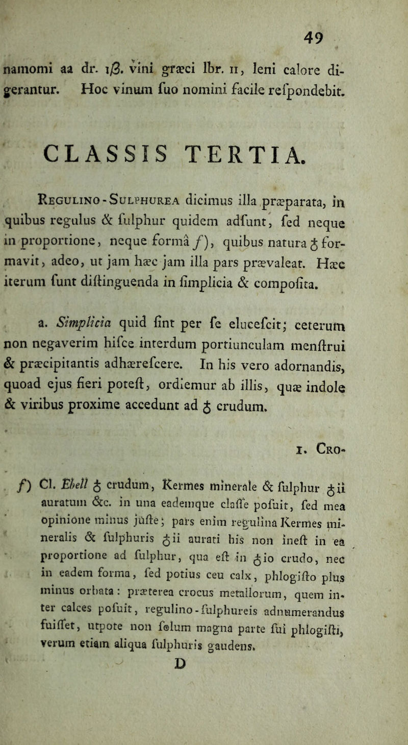 nainomi aa dr. i/3. vini graeci Ibr. ii, leni calore di- gerantur. Hoc vinuin fuo nomini facile refpondebit. CLASSIS TERTIA. Regulino-Sulphurea dicimus illa .praeparata, in quibus regulus & fulphur quidem adfunt , fed neque in proporcione, neque forma/), quibus natura Jfor- mavit, adeo, ut jam hsec jam illa pars praevaleat. Hxc iterum funt diftinguenda in limplicia & compolita. a. Simplicm quid fint per fe elucefcit; ceterum non negaverim hifce interdum portiunculam menftrui & praecipitantis adhaerefcere. In his vero adornandis, quoad ejus fieri potefl, ordiemur ab illis, qucE indole & viribus proxime accedunt ad J crudum. I. Cro- f) Cl. Ehell J crudum, Kermes minerale <Sc fulphur auratum 6cc. in una eademque clalfe pofuit, fed mea opinione minus jufte; pars enim regulina Kermes mi- neralis <Sc fulphuris ^ii aurati his non inefl: in ea proportione ad fulphur, qua eft in ^io crudo, nec in eadem forma, fed potius ceu calx, phlogifto plus minus orbata: pr^terea crocus metallorum, quem in- ter calces pofuit, regulino-fulphureis adnumerandus fuiffet, utpote non f©lum magna parte fui phiogifli, verum etiam aliqua fulphuris gaudens. D