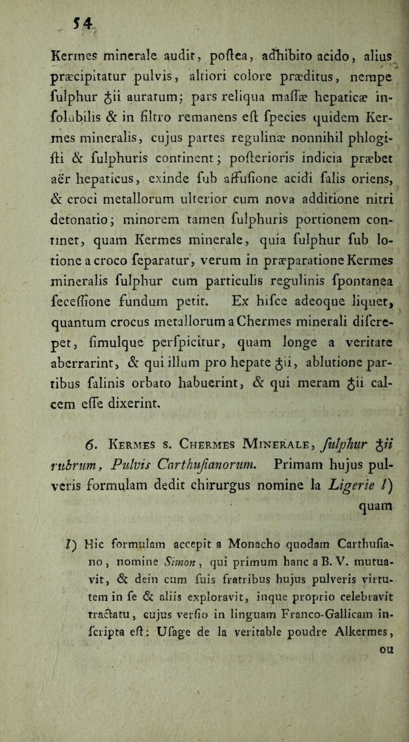 S4 Kermes minerale audit, poftea, adliibito acido, alius^ praecipitatur pulvis, altiori colore praeditus, nempe fulphur Jii aurarum j pars reliqua maflee hepaticae in- folubilis & in filrro remanens efl fpecies quidem Ker- mes mineralis, cujus partes regulinae nonnihil phlogi- IH & fulphuris continent; pofterioris indicia praebet aer hepaticus, exinde fub affufione acidi falis oriens, & croci metallorum ulterior cum nova additione nitri detonatio; minorem tarnen fulphuris portionem con- tinet, quam Kermes minerale, quia fulphur fub lo- tione a croco feparatur, verum in praeparatione Kermes mineralis fulphur cum particulis regulinis fpontanea feceffione fundum petit. Ex hifce adeoque liquet, quantum crocus metallorum a Chermes minerali difcrc- pet, fimulque perfpicitur, quam longe a veritate abcrrarint, & qui illum pro hepate Jii, ablutione par- tibus falinis orbato habuerint, & qui meram Jii cal- cem efle dixerint. 6. Kermes s. Chermes Miner'ale, fiitphir J/7 rtihrum. Pulvis Carthujianoriim, Primam hujus pul- veris formulam dedit chirurgus nomine la Ligerie /) quam /) Hic formulam accepit a Monacho quodam Carthufia- no , nomine Simon , qui primum hanc a B. V. mutua- vit, dein cum fuis fratribus hujus pulveris virtu- tem in fe (Sc aliis exploravit, inque proprio celebravit tracl:atu, cujus verfio in linguam Franco-Gallicam in- fcripta e/li-Ufage de la veritable poudre Alkermes, ou