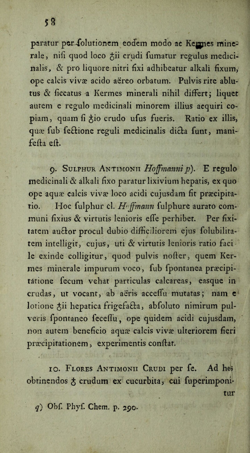 paratur per Solutionem eodem modo ac Kc|jjies mine- rale , nili quod loco Jii crudi fumatur regulus medici- nalis, pro liquore nitri dxi adhibeatur alkali fixum, ope calcis vivae acido aereo orbatum. Pulvis rite ablu- tus & liccatus ^ Kermes minerali nihil differt j liquet aurem e regulo medicinali minorem illius acquiri co- piam, quam fi Jio crudo ufus fueris. Ratio ex illis, quae fub feftione reguli medicinalis dicta funt, mani- fefta eft. 9. Sulphur Antimonii ffoffmanni p). E regulo medicinali & alkali fixo paratur lixivium hepatis, ex quo ope aquse calcis vivae loco acidi cujusdam fit praecipita- tio. Hoc fulphur cl. H<'ffmann fulphure aurato com- muni fixius & virtutis lenioris effe perhibet. Per fixi- tatem auflor procul dubio difficiliorem ejus folubilita- tem intelligit, cujus, uti & virtutis lenioris ratio faci- le exinde colligitur, quod pulvis nofter, quem Ker- mes minerale impurum voco, fub fpontanea praecipi- tatione fecum vehat particulas calcareas, easque in crudas, ut vocant, ab aeris acceffu mutatas; nam c lotione Jii hepatica frigefafta, abfoluto nimirum pul- veris fpontaneo fcceflu, ope quidem acidi cujusdam, non autem beneficio aquae calcis vivae ulteriorem fieri prxeipitationem, experimentis confiat. 10. Flores Antimonii Crudi per fe. Ad ho5 obtinendos J crudum ex cucurbita, cui fuperimponi- tur q) Obf. Phyf. Chem. p. 290.