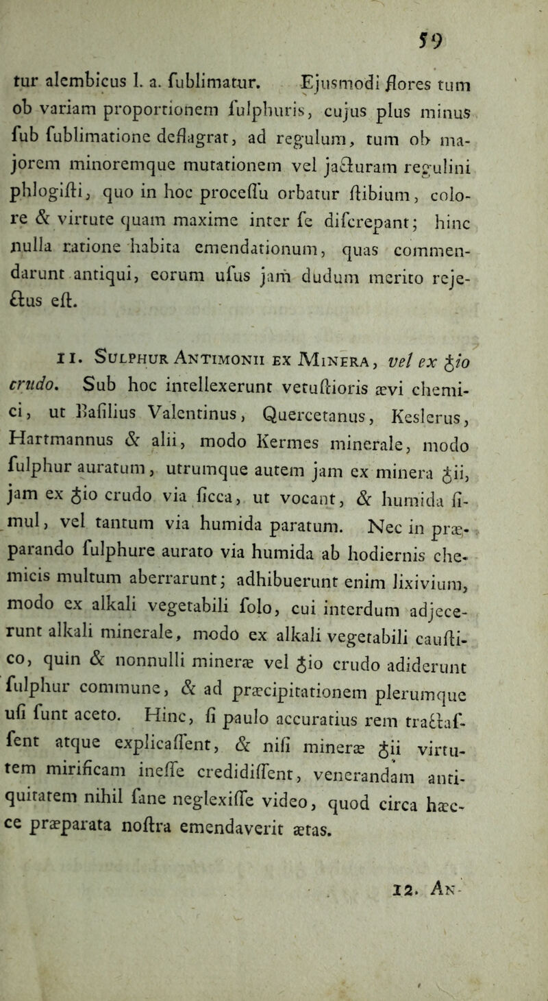 tur alcmbicus 1. a. fublimamr. Ejusmodi flores tum ob variam proportionem fulpburis, cujus plus minus fub fublimatione deflagratj ad regulum, tum ob ma- jorem minoremque mutationem vel jafl:uram regulini phlogiflij quo in hoc proceflu orbatur flibium, colo- re & virtute quam maxime inter fe difcrepant; hinc nulla ratione habita emendationum, quas commen- darunt antiqui, eorum ufus jam dudum merito rcje- ftus efl. II. Sulphur Antimonii EX Minera, vel ex ^io crudo. Sub hoc intellexerunt vetuflioris ^evi chemi- ci, ut flafilius Valentinus, Quercetanus, Keslerus, Hartmannus Sc alii, modo Kermes minerale, modo fulphur auratum, utrumque autem jam ex minera ^ii, jam ex Jio crudo via ficca, ut vocant, Sc humida fi- mul, vel tantum via humida paratum. Nec in prce,- parando fulphure aurato via humida ab hodiernis che- micis multum aberrarunt j adhibuerunt enim lixivium, modo ex alkali vegetabili folo, cui interdum adjece- runt alkali minerale, modo ex alkali vegetabili caufli- co, quin & nonnulli minerte vel Jio crudo adiderunt fulphur commune, & ad prscipitationem plerumque ufi funt aceto. Hinc, fi paulo accuratius rem tra^taf- fent atque explicalTent, & nifi mineric Jii virtu- tem mirificam ineffe credidiffent, venerandam anti- quitatem nihil fane neglexifTe video, quod circa ha:c- ce praeparata noftra emendaverit aetas. 12. An-