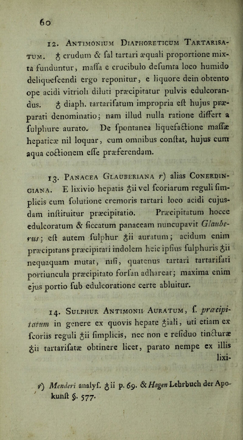 12» Antimonium Diaphoreticum Tartarisa- TUM, J crudum & fal tarrari apquali proportione mix- ta funduntur, mafia e crucibulo defumta loco humido delicjircfcendi ergo reponitur, e liquore dein obtento ope acidi vitrioli diluti prafcipltatur pulvis edulcoran- dus. J diaph. tartarifatum impropria eft hujus prae- parati denominatio; nam illud nulla ratione differt a fulpliure aurato. De fpontanea liquefa^lione maflae heparicGc nil loquar, cum omnibus conftat, hujus cum aqua coftionem effe praeferendam. 13. Panacea Glauberiana r) alias Conerdin- GiANA. E lixivio hepatis Jiivel fcoriarum reguli lim- plicis cum folutione cremoris tartari loco acidi cujus- dam inftiruitur praecipitatio. Praecipitatum hocce cdulcoratum & ficcatum panaceam nuncupavit Glauln- riis', eft autem fulphur Jii auratum; acidum enim praecipitans praecipitati indolem heic ipfius fulphuris Jii nequaquam mutat, nilT, quatenus tartari tartarifati portiuncula praecipitato forian adhareat; maxima enim ejus portio fub edulcoratione certe abluitur. 14. Sulphur Aktimonil Auratum , i. pr ce dpi- taiim in genere ex quovis hepate Jiali, uti etiam ex fcoriis reguli Jii fimplicis, nec non e refiduo tinflurae gii tartarifatae obtinere licet, parato nempe ex illis lixi- . f) Menderi analyf. p. 69. Lehrbuch der Apo- kunft 577.