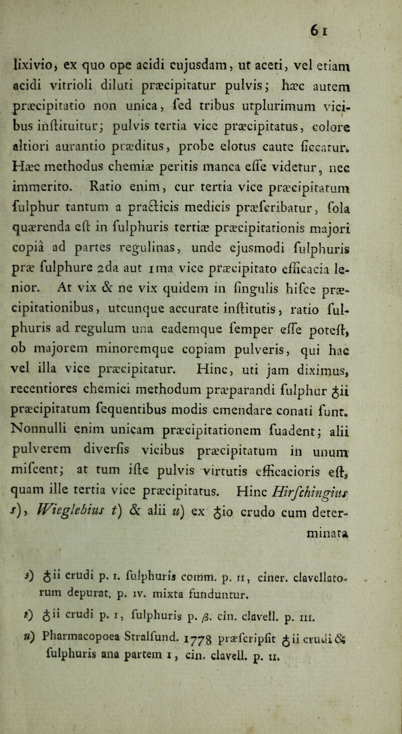 lixivio, ex quo ope acidi cujusdam, ut aceti, vel etiam acidi vitrioli diluti prscipiratur pulvis; hxc autem praecipitatio non unica, fed tribus utplurimuni vici- bus inftituitur; pulvis tertia vice prcecipitatus, colore altiori aurantio praeditus, probe elotus caute Hccarur* Haec methodus chemiae peritis manca efie videtur, nec immerito. Ratio enim, cur tertia vice praecipitatum fulphur tantum a praciicis medicis prcefcribatur, fola quaerenda eft in fulphuris tertiae praecipitationis majori copia ad partes regulinas, unde ejusmodi fulphuris prse fulphure 2da aut ima vice praecipitato efficacia le- nior. At vix Sc ne vix quidem in lingulis hifce prae- cipitationibus, utcunque accurate inftitutis, ratio ful- phuris ad regulum una eademque femper elTe potelt, ob majorem minoremque copiam pulveris, qui hac vel illa vice praecipitatur. Hinc, uti jam diximus, recentiores chemici methodum praeparandi fulphur Jii praecipitatum fequentibus modis emendare conati funt. Nonnulli enim unicam preeeipitationem fuadent; alii pulverem diverlis vicibus praecipitatum in unum mifcent; at tum ille pulvis virtutis efficacioris eft, quam ille tertia vice praecipitatus. Hinc Hirfchinghis •t), Widglebius & alii u) ex Jio crudo cum deter- minata s) Jii crudi p. i. fulphuris coirim. p. n, ciner. clavcllato- rum depurat, p. iv. mixta funduntur. r) Jii crudi p. i, fulphuris p. (i. cin. clavell. p. ni. ») Pharmacopoea Stralfund. 1773 prsefcripfit Jiicruui^ fulphuris ana partem i, cin. clavell. p. n.