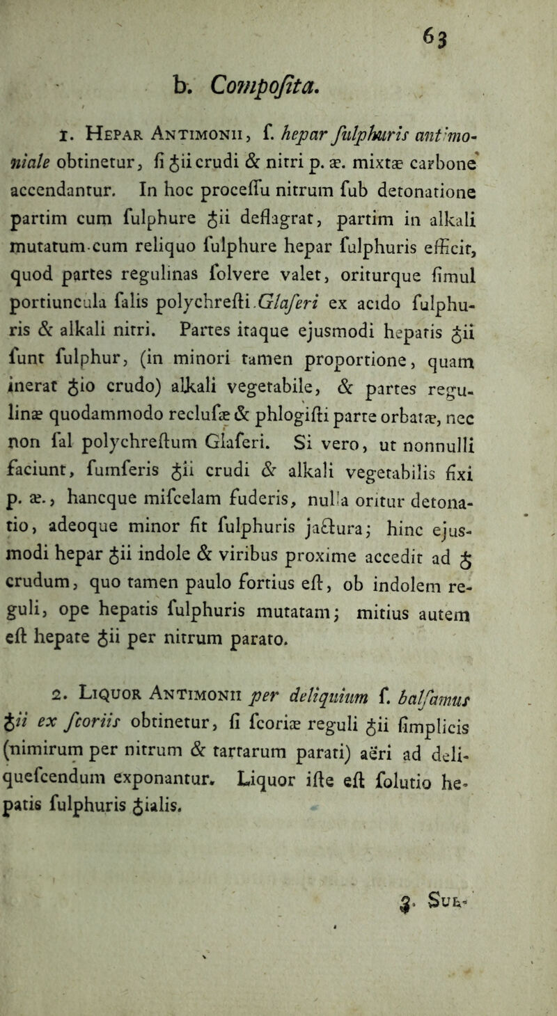b. Compojita. 1. Hepar Antimonii, f. hepar fulphuris ant'mo- niale obtinetur^ fi Jii crudi & nitri p. a?, mixtae carbone accendantur. In hoc proceffu nitrum fub detonatione partim cum fulphure Jii deflagrat, partim in alkali mutatum.cum reliquo fulphure hepar fulphuris efficit, quod partes regulinas folvere valet, oriturque flmul portiuncula falis polychrefti.G/^^n ex acido fulphu- ris & alkali nitri. Partes itaque ejusmodi hepatis Jii funt fulphur, (in minori tamen proportione, quam inerat gio crudo) alkali vegetabile, <Sc partes regu- linse quodammodo reclufee & phlogifti parte orbatjc, nec non fal polychreftum Glaferi. Si vero, ut nonnulli faciunt, furnferis Jii crudi <S: alkali vegetabilis fixi p. a?., haneque mifcelam fuderis, nulla oritur detona- tio, adeoque minor fit fulphuris jaQuraj hinc ejus- modi hepar Jii indole & viribus proxime accedit ad J crudum, quo tamen paulo fortius efl, ob indolem re- guli, ope hepatis fulphuris mutatam; mitius autem cfl: hepate Jii per nitrum parato. 2. Liquor Antimonii per deliquum f. balfamui %ii ex /coriis obtinetur, fi feoriee reguli Jii fimplicis (nimirum per nitrum & tartarum parati) aeri ad deli- quefeendum exponantur* Liquor ifle eft folutio he- patis fulphuris Jialis. 3» Sue-