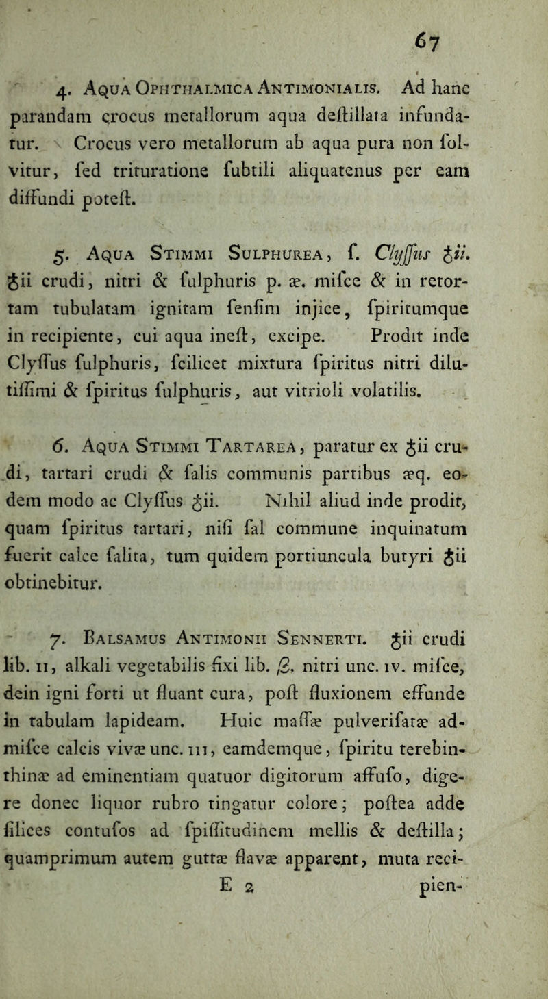 4* Aqua Ophthalmica Antimonialis. Ad hanc parandam crocus metallorum aqua delHllata infunda- tur. Crocus vero metallorum ab aqua pura non lol- vitur, fed trituratione fubtili aliquatenus per eam diffundi poteft. 5. Aqua Stimmi Sulphurea , f. Ckjjfiis j/V. Jii crudi, nitri & fulphuris p. ae. mifce & in retor- tam tubulatam ignitam fenfini injice, fpiritumque in recipiente, cui aqua ineft, excipe. Prodit inde Clyffus fulphuris, fcilicet mixtura fpiritus nitri dilu- tiffimi & fpiritus fulphuris, aut vitrioli volatilis. - , 6. Aqua Stimmi Tartarea, paratur ex Jii cru- di, tartari crudi ^ falis communis partibus a?q. eo- dem modo ac Clyffus Jii. Nihil aliud inde prodit, quam fpiritus tartari, nifi fal commune inquinatum fuerit calce falita, tum quidem portiuncula butyri Jii obtinebitur. 7. Balsamus Antimonii Sennerti. Jii crudi lib. II, alkali vegetabilis ffxi lib. /B- nitri unc. iv. mifce, dcin igni forti ut fluant cura, poft fluxionem effunde in rabulam lapideam. Huic maffcC pulverifatae ad- mifce calcis viv^se unc. 111, eamdemque, fpiritu terebin- thinse ad eminentiam quatitor digitorum affufo, dige- re donec liquor rubro tingatur colore; poftea adde filices contufos ad fpiffitudinem mellis & deffilla; quamprimum autem guttee flavae apparent, muta reci- E 2 pien-