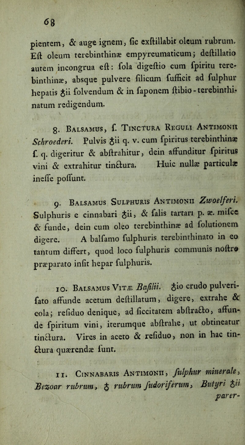 ^8 pientem, & auge ignem, fic exftillabit oleum'rubrum. Eft oleum terebinthinae empyreumaticum; deftillatio autem incongrua eft: fola digeftio cum fpiritu tere- binthinae, absque pulvere filicum fufficit ad fulphur hepatis Jii folvendum & in faponem ftibio - terebinthi- natum redigendum. g. Balsamus, f. Tinctura Reguli Antimonii SchroederL Pulvis gii q. v. cum fpiritus terebinthinae f. q. digeritur & abftrahitur, dein affunditur fpiritus vini & extrahitur tinftura. Huic nullae particula inefie poflunt. 9. Balsamus Sulphuris Antimonii ZwoeIferL Sulphuris e cinnabari Jii, & falis tartari p. mifce & funde, dein cum oleo terebinthinae ad folutionem digere. A balfamo fulphuris terebinthinato in eo tantum differt, quod loco fulphuris communis noftro praeparato infit hepar fulphuris. 10. Balsamus Vit^ Bajilii- Jio crudo pulveri- fato affunde acetum deftillatum, digere, extrahe & cola; refiduo denique, ad ficcitatem ablfraflo, affun- de fpiritum vini, iterumque abftrahe, ut obtineatur tinffura. Vires in aceto & refiduo, non in hac tin- ftura quaerendae funt, 11. Cinnabaris Antimonii, fiilphiir minerale, JBezoar rubrum, J rubrum fudoriferum^ Butyri parer-