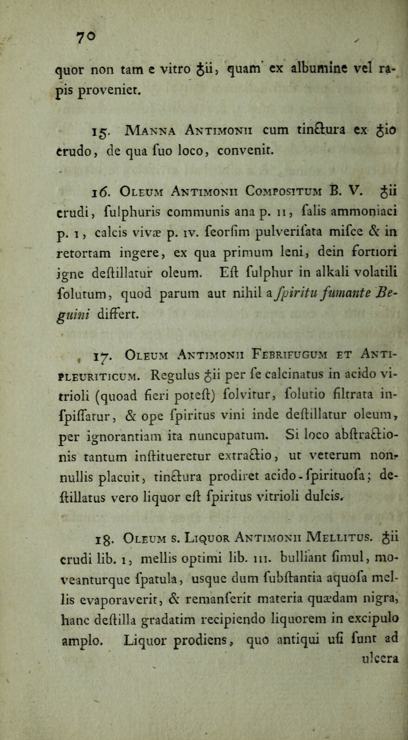 quor non tam e vitro Jii, quam’ ex albumine vel ra- pis proveniet. 15. Manna Antimonii cum tinftura ex- Jio erudo, de qua fuo loco, convenit. 16. Oleum Antimonii Compositum B. V. Jii crudi, fulphuris communis ana p. 11, falis ammoniaci p. I, calcis vivae p. iv. feorfim pulverifata mifce & in retortam ingere, ex qua primum leni, dein fortiori igne deftillatur oleum. Efl fulphur in alkali volatili folutum, quod parum aut nihil a fpiritu fumante Be- gimii differt. , 17. Oleum Antimonii Febrifugum et Anti- PLEURITICUM. Regulus Jii per fe calcinatus in acido vi- trioli (quoad fieri poteft) folvitur, folutio filtrata in- fpiffatur, & ope fpiritus vini inde deflillatur oleum, per ignorantiam ita nuncupatum. Si loco abftraclio- nis' tantum inftitueretur extraftio, ut veterum non? nullis placuit, tinclura prodiret acido - fpirituofa j de- ftillatus vero liquor efl fpiritus vitrioli dulcis. 13. Oleum s. Liquor Antimonii Mellitus. Jii crudi lib. i, mellis optimi lib. 111. bulliant fimul, mo- veanturque fpatula, usque dum fubflantia aquofa mel- lis evaporaverit, & remanferit materia quaedam nigra, hanc deflilla gradatim recipiendo liquorem in excipulo amplo. Liquor prodiens, quo antiqui ufi funt ad ulcera