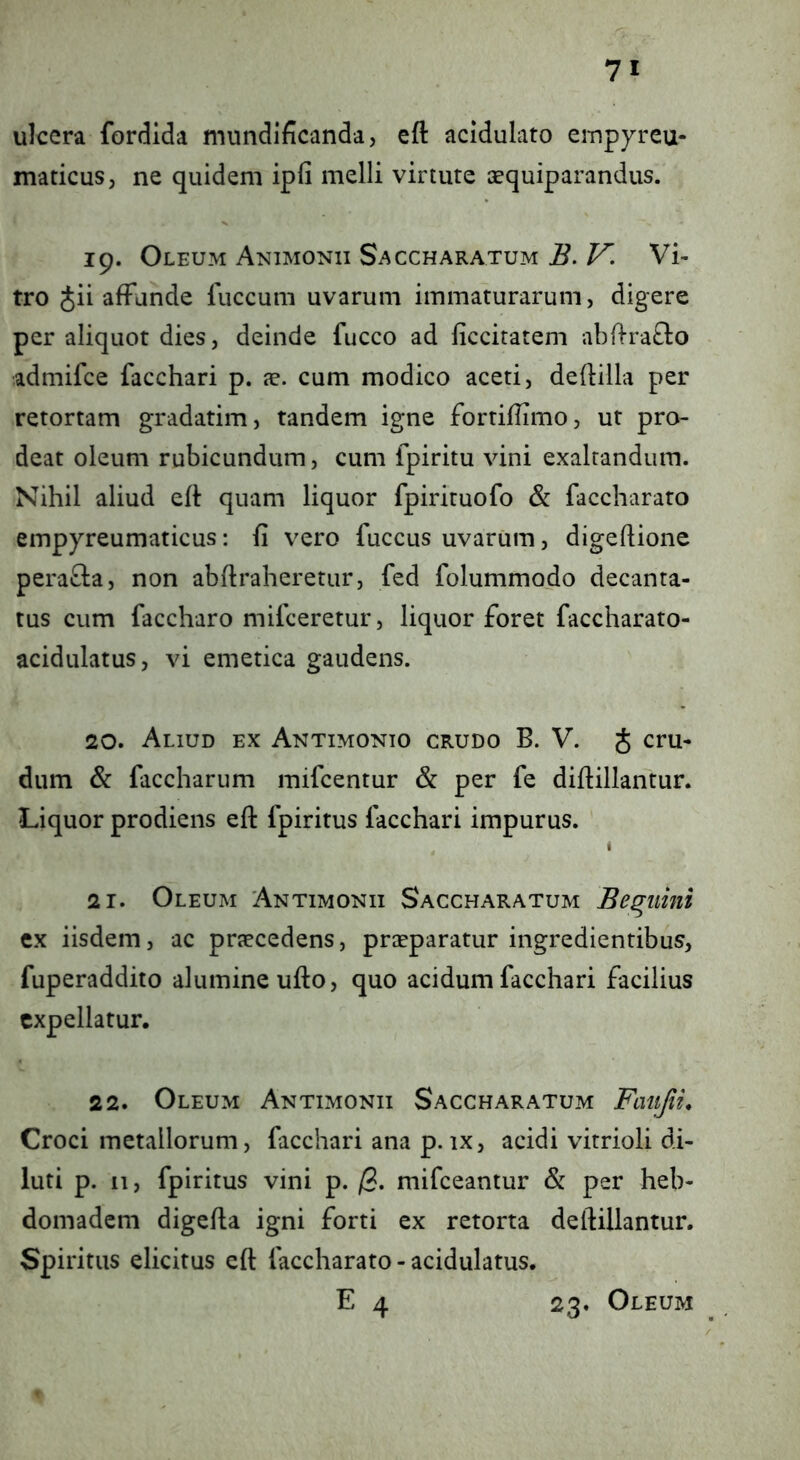 ulcera fordida mundificanda, eft acidulato empyreu- maticus, ne quidem ipfi melli virtute cequiparandus. 19. Oleum Animonii Saccharatum V. Vi- tro Jii affunde luccum uvarum immaturarum, digere per aliquot dies, deinde fucco ad liccitatem abffrafto admifce facchari p. jc. cum modico aceti, deflilla per retortam gradatim, tandem igne fortiflimo, ut pro- deat oleum rubicundum, cum fpiritu vini exaltandum. Nihil aliud eft quam liquor fpirituofo & faccharato empyreumaticus; fi vero fuccus uvarum, digeftione perafla, non abftraheretur, f*ed folummodo decanta- tus cum faccharo mifceretur, liquor foret faccharato- acidulatus, vi emetica gaudens. 20. Aliud ex Antimonto crudo B. V. J cru- dum & faccharum mifcentur & per fe diftillantur. Liquor prodiens eft fpiritus facchari impurus. 1 21. Oleum Antimonii Saccharatum Beluini ex iisdem, ac praecedens, praeparatur ingredientibus, fuperaddito alumine ufto, quo acidum facchari facilius expellatur. 22. Oleum Antimonii Saccharatum Femjii, Croci metallorum, facchari ana p.ix, acidi vitrioli di- luti p. 11, fpiritus vini p. /3. mifceantur & per heb- domadem digefta igni forti ex retorta deftillantur. Spiritus elicitus eft faccharato - acidulatus. E 4 23. Oleum