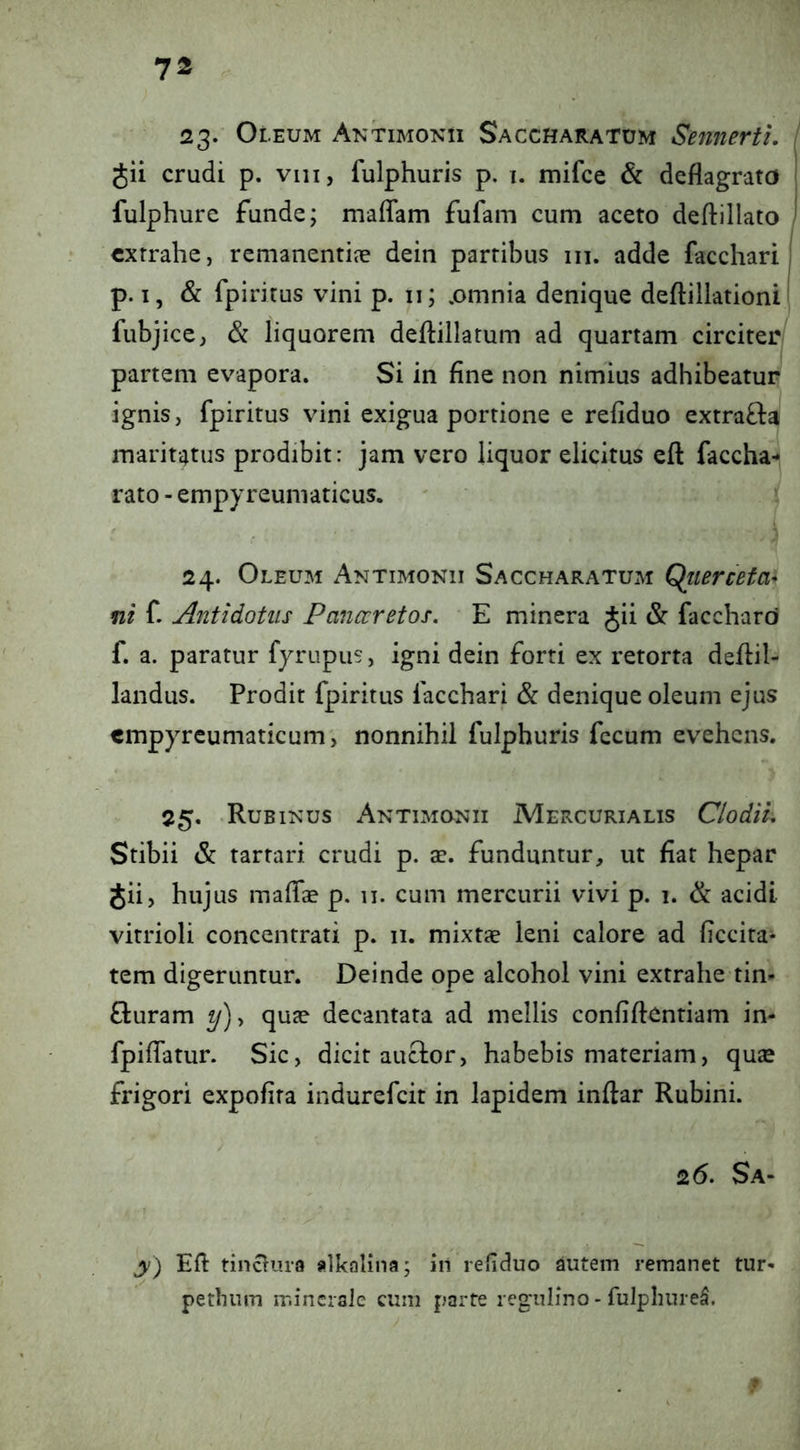 23- Oleum Aktimonii Saccharatum Sennertl. , gii crudi p. viii, fulphuris p. i. mifce & deflagrata | fulphure funde; mafTam fufam cum aceto deftillato ) extrahe, remanentijc dein partibus m. adde facchari, p. I, & fpiritus vini p. ii; ,omnia denique deftillationi fubjice, & liquorem deflillatum ad quartam circiter partem evapora. Si in fine non nimius adhibeatur ignis, fpiritus vini exigua portione e refiduo extra£l^ maritatus prodibit: jam vero liquor elicitus eft faccha^ rato - empyreumaticus. ' \ 24. Oleum Antimonii Saccharatum Qliierceta^ ni f. Antidotus Panccretos. E minera Jii & facchard f. a. paratur fyrupus, igni dein forti ex retorta deflil- landus. Prodit fpiritus facchari & denique oleum ejus cmpyreumaticum', nonnihil fulphuris fecum evehens. 25, Rubiin’us Antimunii Mercurialis Clodii, Stibii & tartari crudi p. ae. funduntur, ut fiat hepar Jii, hujus malTae p. 11. cum mercurii vivi p. 1. & acidi vitrioli concentrati p. 11. mixtae leni calore ad ficcira* tem digeruntur. Deinde ope alcohol vini extrahe tin- Q:uram y), qute decantata ad mellis confiftentiam in- fpiflatur. Sic, dicit auclor, habebis materiam, quse frigori expolita indurefeit in lapidem inftar Rubini. 26. Sa- y) Efl tinctura alkalina; in refiduo autem remanet tur- petlmm minerale cum parte regulino > fulpliurel