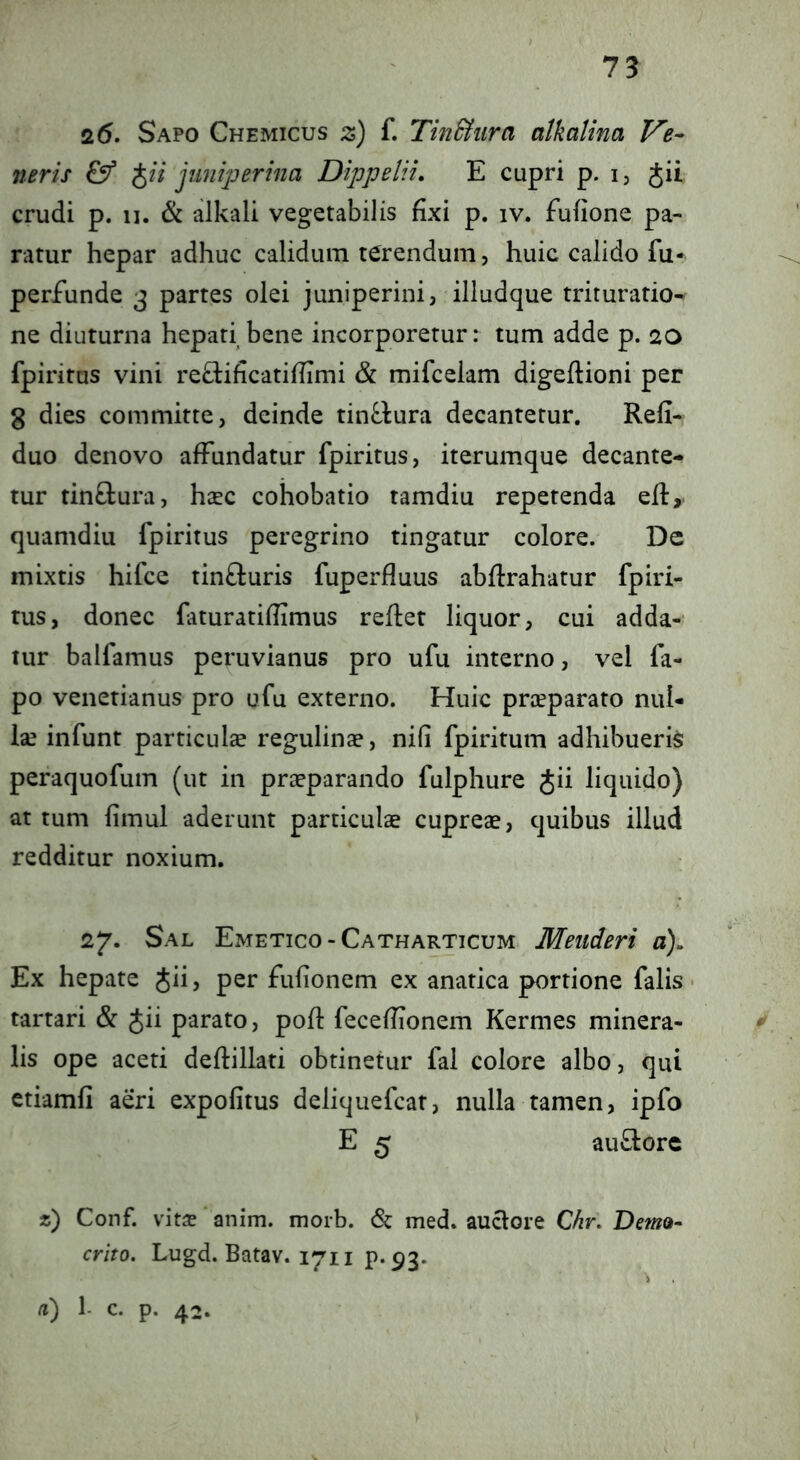 26. Sapo Chemicus z) f. Tindiura atkatina Ve- neris J// juniperina Dippelii. E cupri p. i, Jii crudi p. II. & alkali vegetabilis fixi p. iv. fufione, pa- ratur hepar adhuc calidum terendum, huic calido fu* perfunde 3 partes olei juniperini, illudque trituratio-^ ne diuturna hepati bene incorporetur: tum adde p. 20 fpiritus vini reElificatiflimi & mifcelam digeftioni per 8 dies committe, deinde tin^lura decantetur. Refi- duo denovo affundatur fpiritus, iterumque decante- tur tinftura, hsec cohobatio tamdiu repetenda efl, quamdiii fpiritus peregrino tingatur colore. De mixtis hifce tinfturis fuperfluus abflrahatur fpiri- tus, donec faturatifiimus reflet liquor, cui adda- tur balfamus peruvianus pro ufu interno, vel fa- po venetianus pro ufu externo. Huic prceparato nul- ix infunt particulae regulinae, nili fpiritum adhibueris peraquofum (ut in praeparando fulphure Jii liquido) at tum fimul aderunt particulae cuprCcC, quibus illud redditur noxium. 27. Sal Emetico-Catharticum Meiideri a). Ex hepate Jii, per fufionem ex anatica portione falis • tartari & Jii parato, pofl fecefiionem Kermes minera- ^ lis ope aceti deflillati obtinetur fal colore albo, qui etiamfi aeri expofitus deliquefcat, nulla tamen, ipfo E 5 au£lorc 2) Conf. vita? anim. morb. & med. auclore Chr, Demo- crito. Lugd. Batav. 1711 p. 93. a) 1- c. p. 42.